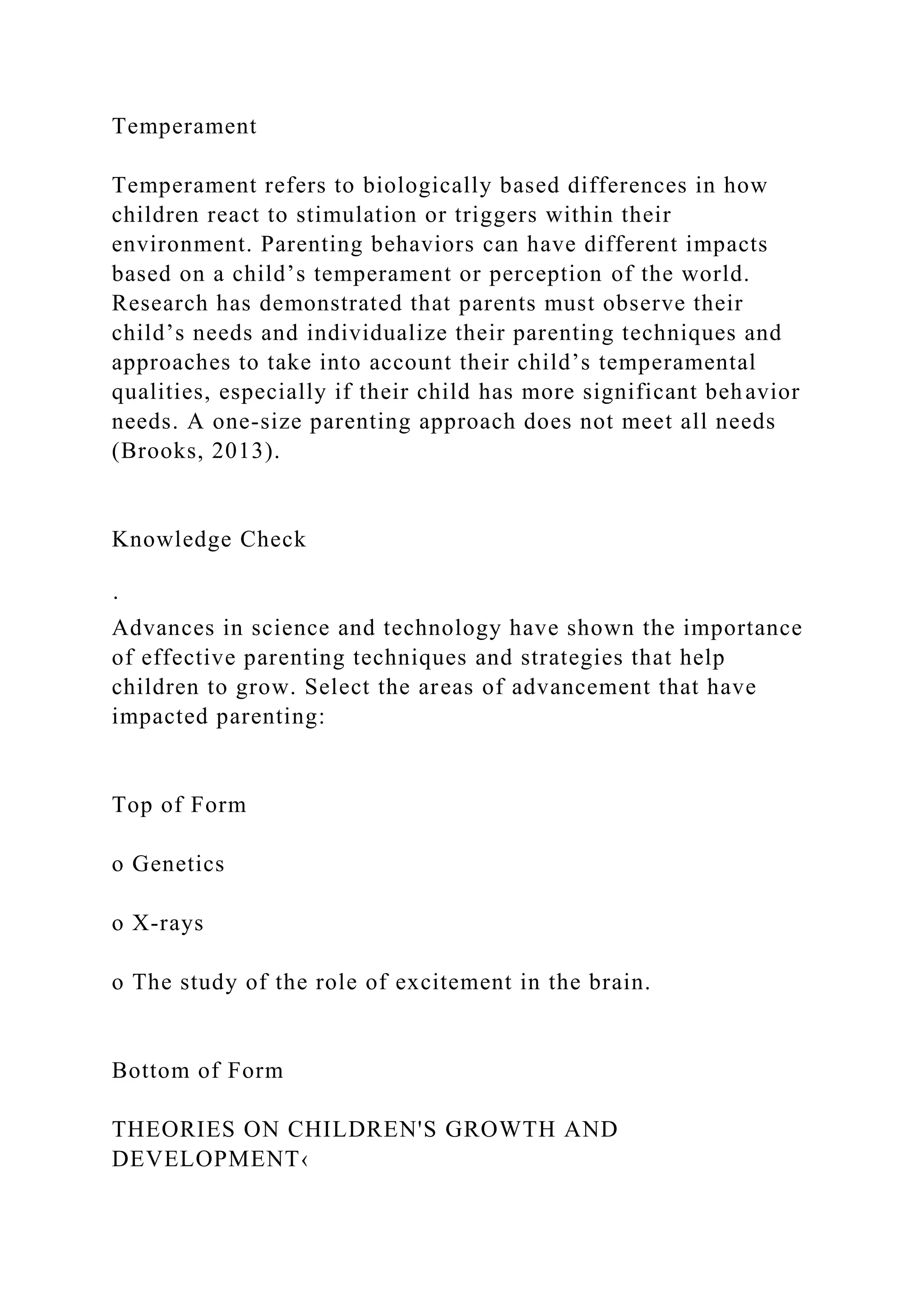 Temperament
Temperament refers to biologically based differences in how
children react to stimulation or triggers within their
environment. Parenting behaviors can have different impacts
based on a child’s temperament or perception of the world.
Research has demonstrated that parents must observe their
child’s needs and individualize their parenting techniques and
approaches to take into account their child’s temperamental
qualities, especially if their child has more significant behavior
needs. A one-size parenting approach does not meet all needs
(Brooks, 2013).
Knowledge Check
·
Advances in science and technology have shown the importance
of effective parenting techniques and strategies that help
children to grow. Select the areas of advancement that have
impacted parenting:
Top of Form
o Genetics
o X-rays
o The study of the role of excitement in the brain.
Bottom of Form
THEORIES ON CHILDREN'S GROWTH AND
DEVELOPMENT‹
 