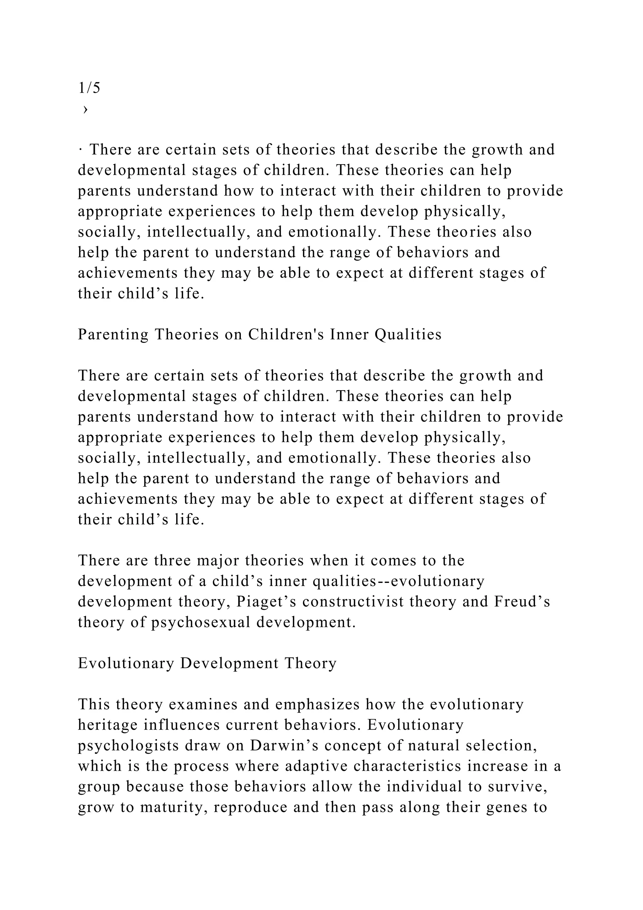 1/5
›
· There are certain sets of theories that describe the growth and
developmental stages of children. These theories can help
parents understand how to interact with their children to provide
appropriate experiences to help them develop physically,
socially, intellectually, and emotionally. These theories also
help the parent to understand the range of behaviors and
achievements they may be able to expect at different stages of
their child’s life.
Parenting Theories on Children's Inner Qualities
There are certain sets of theories that describe the growth and
developmental stages of children. These theories can help
parents understand how to interact with their children to provide
appropriate experiences to help them develop physically,
socially, intellectually, and emotionally. These theories also
help the parent to understand the range of behaviors and
achievements they may be able to expect at different stages of
their child’s life.
There are three major theories when it comes to the
development of a child’s inner qualities--evolutionary
development theory, Piaget’s constructivist theory and Freud’s
theory of psychosexual development.
Evolutionary Development Theory
This theory examines and emphasizes how the evolutionary
heritage influences current behaviors. Evolutionary
psychologists draw on Darwin’s concept of natural selection,
which is the process where adaptive characteristics increase in a
group because those behaviors allow the individual to survive,
grow to maturity, reproduce and then pass along their genes to
 