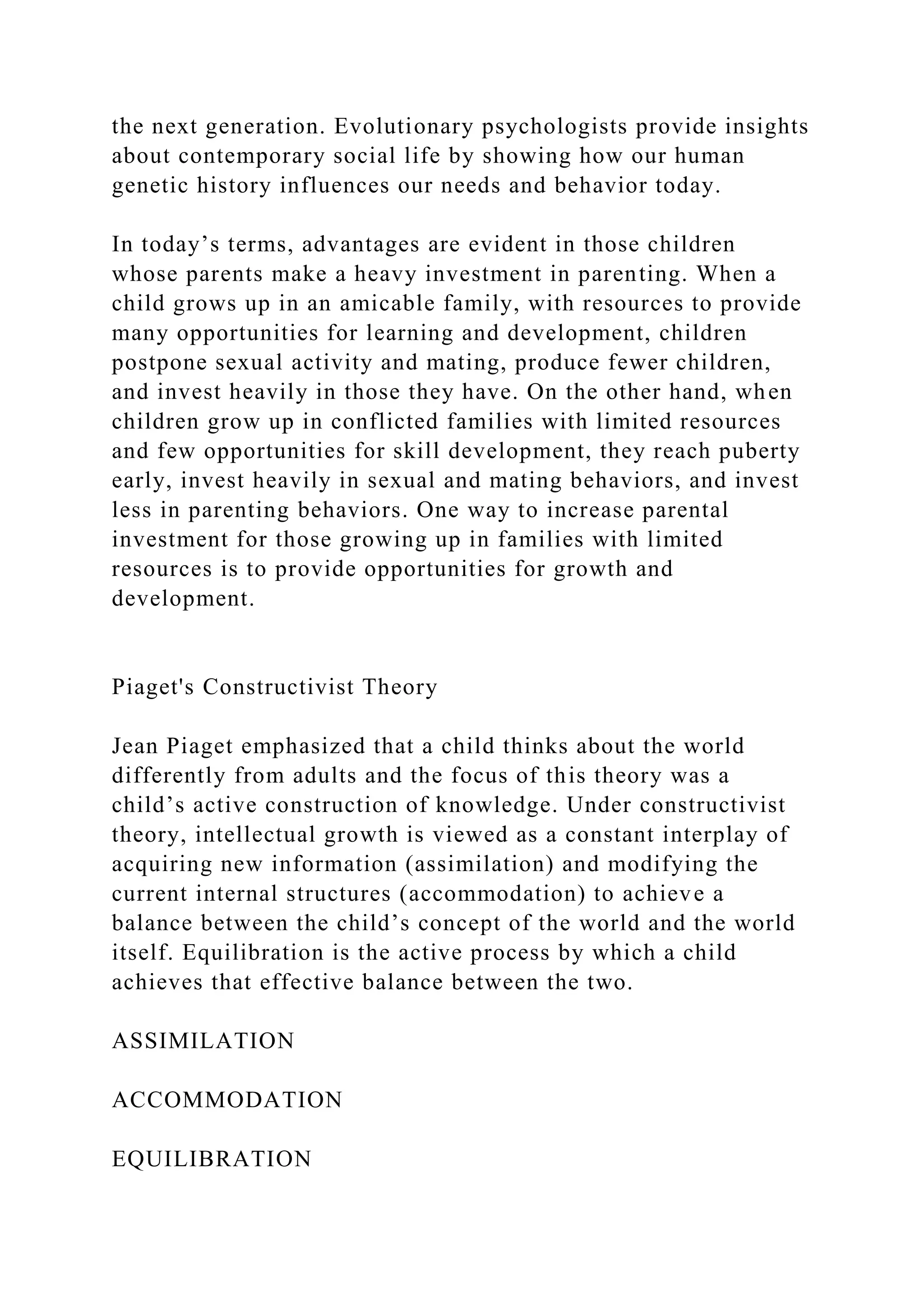 the next generation. Evolutionary psychologists provide insights
about contemporary social life by showing how our human
genetic history influences our needs and behavior today.
In today’s terms, advantages are evident in those children
whose parents make a heavy investment in parenting. When a
child grows up in an amicable family, with resources to provide
many opportunities for learning and development, children
postpone sexual activity and mating, produce fewer children,
and invest heavily in those they have. On the other hand, when
children grow up in conflicted families with limited resources
and few opportunities for skill development, they reach puberty
early, invest heavily in sexual and mating behaviors, and invest
less in parenting behaviors. One way to increase parental
investment for those growing up in families with limited
resources is to provide opportunities for growth and
development.
Piaget's Constructivist Theory
Jean Piaget emphasized that a child thinks about the world
differently from adults and the focus of this theory was a
child’s active construction of knowledge. Under constructivist
theory, intellectual growth is viewed as a constant interplay of
acquiring new information (assimilation) and modifying the
current internal structures (accommodation) to achieve a
balance between the child’s concept of the world and the world
itself. Equilibration is the active process by which a child
achieves that effective balance between the two.
ASSIMILATION
ACCOMMODATION
EQUILIBRATION
 