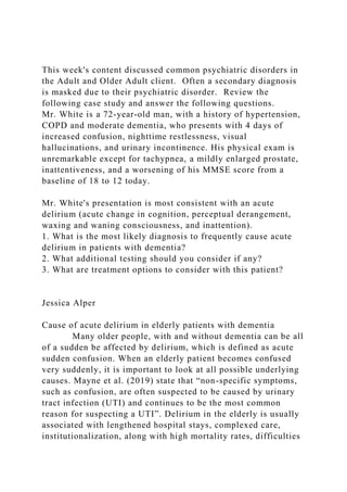 This week's content discussed common psychiatric disorders in
the Adult and Older Adult client. Often a secondary diagnosis
is masked due to their psychiatric disorder. Review the
following case study and answer the following questions.
Mr. White is a 72-year-old man, with a history of hypertension,
COPD and moderate dementia, who presents with 4 days of
increased confusion, nighttime restlessness, visual
hallucinations, and urinary incontinence. His physical exam is
unremarkable except for tachypnea, a mildly enlarged prostate,
inattentiveness, and a worsening of his MMSE score from a
baseline of 18 to 12 today.
Mr. White's presentation is most consistent with an acute
delirium (acute change in cognition, perceptual derangement,
waxing and waning consciousness, and inattention).
1. What is the most likely diagnosis to frequently cause acute
delirium in patients with dementia?
2. What additional testing should you consider if any?
3. What are treatment options to consider with this patient?
Jessica Alper
Cause of acute delirium in elderly patients with dementia
Many older people, with and without dementia can be all
of a sudden be affected by delirium, which is defined as acute
sudden confusion. When an elderly patient becomes confused
very suddenly, it is important to look at all possible underlying
causes. Mayne et al. (2019) state that “non-specific symptoms,
such as confusion, are often suspected to be caused by urinary
tract infection (UTI) and continues to be the most common
reason for suspecting a UTI”. Delirium in the elderly is usually
associated with lengthened hospital stays, complexed care,
institutionalization, along with high mortality rates, difficulties
 