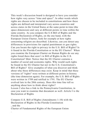 This week’s discussion board is designed to have you consider
how rights vary across “time and space”. In other words which
rights are chosen to be included in constitutions and how these
rights are defined and interpreted vary across countries and
across states in the United States at the same point in time (the
space dimension) and vary at different points in time within the
same country. As you compare the U.S Bill of Rights and the
Florida Declaration of Rights, on the one hand, with the
European Union Charter, look for example at how rights
concerning religion are described. Likewise, can you detect any
differences in provisions for capital punishment or gun rights.
Can you locate the right to privacy in the U.S. Bill of Rights? Is
it found in the Florida Constitution or in the EU Charter? When
you examine the European Charter on Human Rights do see any
rights listed there that aren’t in Bill of Rights in the U.S.
Constitution? Hint: Notice that the EU Charter contains a
number of social and economic rights. Why would such rights
be found in the EU Charter but not in the U.S. Constitution's
Bill of Rights? Give examples of what you discover and think
about why these differences may exist. Keep in mind that these
versions of "rights" were written at different points in history
(the time dimension again). For example, the U.S. Bill of Rights
were written in 1789 and ratified in 1791. The EU Charter
evolved late in the 20th century. Does this time line tell us
anything about how to think about rights?
Lesson 2 also has a link to the Pennsylvania Constitution, in
case you want to examine that document as well. Article I is the
Declaration of Rights
Compare U.S. Bill of Rights (Amendments 1-10) with the
Declaration of Rights in the Florida Constitution
, and the
Charter of Fundamental Rights of the European Union
.
 