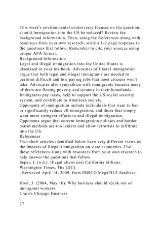 This week's environmental controversy focuses on the question:
should Immigration into the US be reduced? Review the
background information. Then, using the References along with
resources from your own research, write a 1-2 page response to
the questions that follow. Remember to cite your sources using
proper APA format.
Background Information
Legal and illegal immigration into the United States is
discussed in your textbook. Advocates of liberal immigration
argue that both legal and illegal immigrants are needed to
perform difficult and low paying jobs that most citizens won't
take. Advocates also sympathize with immigrants because many
of them are fleeing poverty and tyranny in their homelands.
Immigrants pay taxes, help to support the US social security
system, and contribute to American society.
Opponents of immigration include individuals that want to ban
or significantly reduce all immigration, and those that simply
want more stringent efforts to end illegal immigration.
Opponents argue that current immigration policies and border
patrol methods are too lenient and allow terrorists to infiltrate
into the US.
References
Two short articles identified below have very different views on
the impacts of illegal immigration on state economies. Use
these references along with resources from your own research to
help answer the questions that follow.
Seper, J. (n.d.). Illegal aliens cost California billions.
Washington Times, The (DC)
, Retrieved April 14, 2009, from EBSCO MegaFILE database.
Hoyt, J. (2004, May 10). Why business should speak out on
immigrant workers.
Crain's Chicago Business
,
27
 