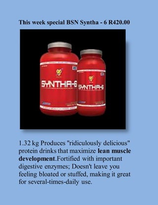 This week special BSN Syntha - 6 R420.00 
1.32 kg Produces "ridiculously delicious" 
protein drinks that maximize lean muscle 
development.Fortified with important 
digestive enzymes; Doesn't leave you 
feeling bloated or stuffed, making it great 
for several-times-daily use. 
