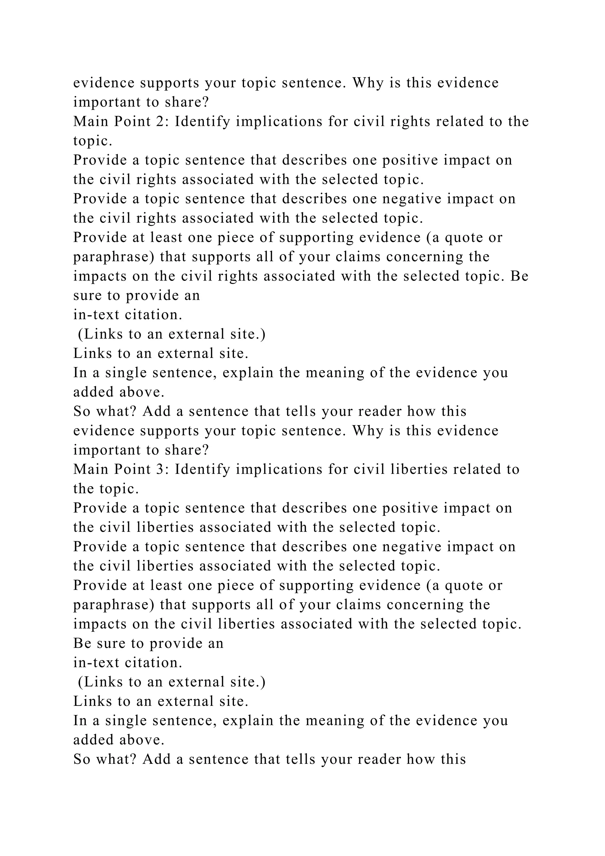 evidence supports your topic sentence. Why is this evidence
important to share?
Main Point 2: Identify implications for civil rights related to the
topic.
Provide a topic sentence that describes one positive impact on
the civil rights associated with the selected topic.
Provide a topic sentence that describes one negative impact on
the civil rights associated with the selected topic.
Provide at least one piece of supporting evidence (a quote or
paraphrase) that supports all of your claims concerning the
impacts on the civil rights associated with the selected topic. Be
sure to provide an
in-text citation.
(Links to an external site.)
Links to an external site.
In a single sentence, explain the meaning of the evidence you
added above.
So what? Add a sentence that tells your reader how this
evidence supports your topic sentence. Why is this evidence
important to share?
Main Point 3: Identify implications for civil liberties related to
the topic.
Provide a topic sentence that describes one positive impact on
the civil liberties associated with the selected topic.
Provide a topic sentence that describes one negative impact on
the civil liberties associated with the selected topic.
Provide at least one piece of supporting evidence (a quote or
paraphrase) that supports all of your claims concerning the
impacts on the civil liberties associated with the selected topic.
Be sure to provide an
in-text citation.
(Links to an external site.)
Links to an external site.
In a single sentence, explain the meaning of the evidence you
added above.
So what? Add a sentence that tells your reader how this
 