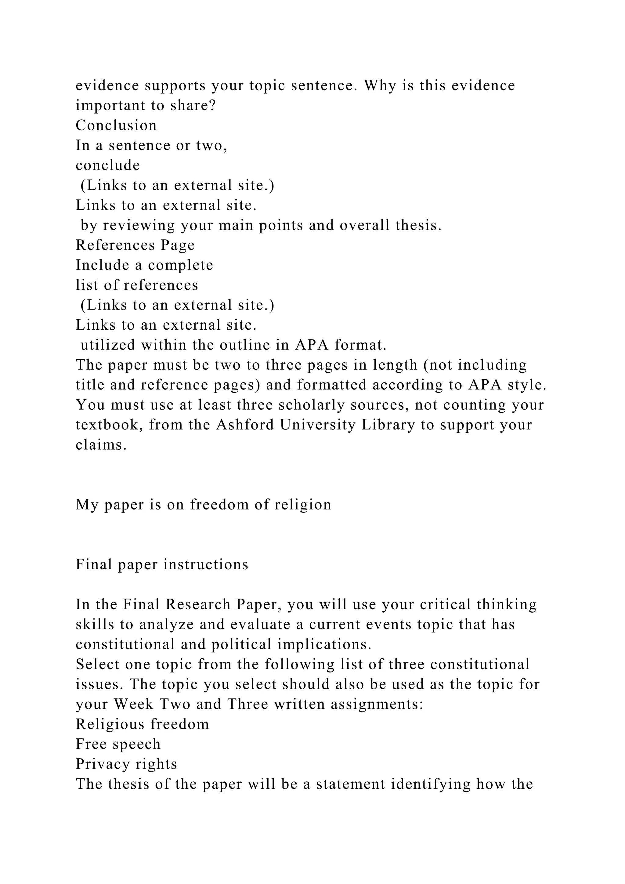evidence supports your topic sentence. Why is this evidence
important to share?
Conclusion
In a sentence or two,
conclude
(Links to an external site.)
Links to an external site.
by reviewing your main points and overall thesis.
References Page
Include a complete
list of references
(Links to an external site.)
Links to an external site.
utilized within the outline in APA format.
The paper must be two to three pages in length (not including
title and reference pages) and formatted according to APA style.
You must use at least three scholarly sources, not counting your
textbook, from the Ashford University Library to support your
claims.
My paper is on freedom of religion
Final paper instructions
In the Final Research Paper, you will use your critical thinking
skills to analyze and evaluate a current events topic that has
constitutional and political implications.
Select one topic from the following list of three constitutional
issues. The topic you select should also be used as the topic for
your Week Two and Three written assignments:
Religious freedom
Free speech
Privacy rights
The thesis of the paper will be a statement identifying how the
 