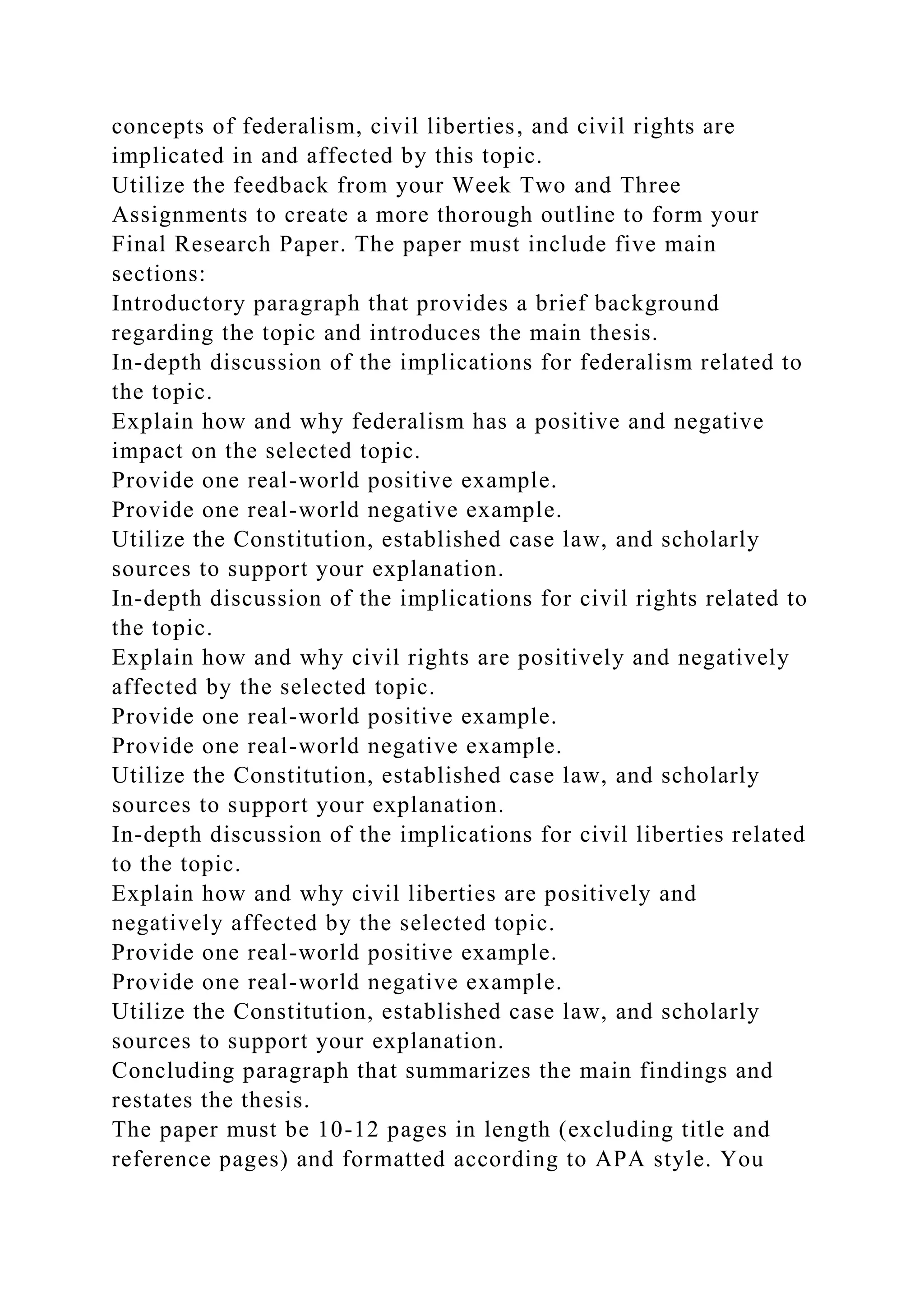 concepts of federalism, civil liberties, and civil rights are
implicated in and affected by this topic.
Utilize the feedback from your Week Two and Three
Assignments to create a more thorough outline to form your
Final Research Paper. The paper must include five main
sections:
Introductory paragraph that provides a brief background
regarding the topic and introduces the main thesis.
In-depth discussion of the implications for federalism related to
the topic.
Explain how and why federalism has a positive and negative
impact on the selected topic.
Provide one real-world positive example.
Provide one real-world negative example.
Utilize the Constitution, established case law, and scholarly
sources to support your explanation.
In-depth discussion of the implications for civil rights related to
the topic.
Explain how and why civil rights are positively and negatively
affected by the selected topic.
Provide one real-world positive example.
Provide one real-world negative example.
Utilize the Constitution, established case law, and scholarly
sources to support your explanation.
In-depth discussion of the implications for civil liberties related
to the topic.
Explain how and why civil liberties are positively and
negatively affected by the selected topic.
Provide one real-world positive example.
Provide one real-world negative example.
Utilize the Constitution, established case law, and scholarly
sources to support your explanation.
Concluding paragraph that summarizes the main findings and
restates the thesis.
The paper must be 10-12 pages in length (excluding title and
reference pages) and formatted according to APA style. You
 