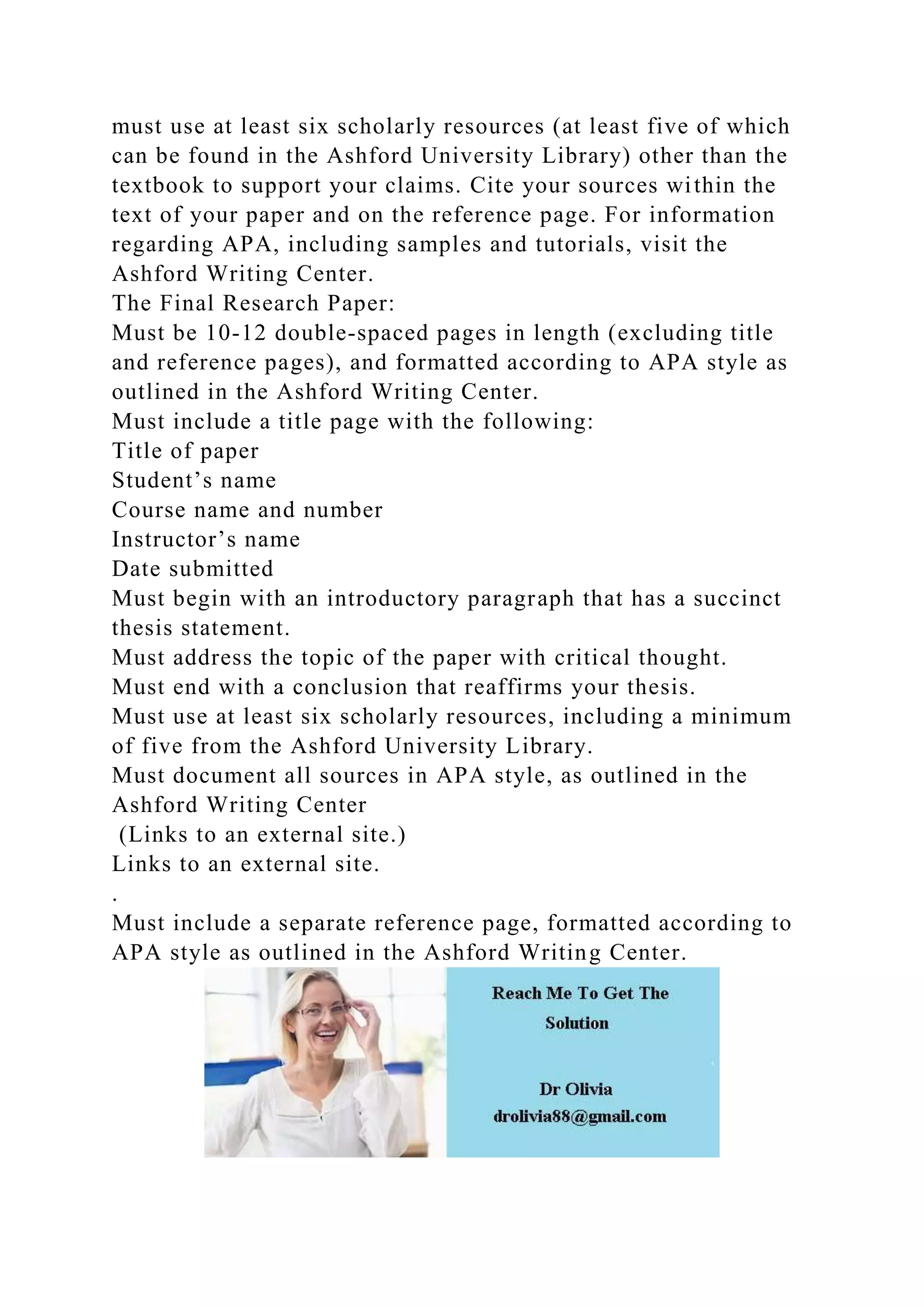 must use at least six scholarly resources (at least five of which
can be found in the Ashford University Library) other than the
textbook to support your claims. Cite your sources within the
text of your paper and on the reference page. For information
regarding APA, including samples and tutorials, visit the
Ashford Writing Center.
The Final Research Paper:
Must be 10-12 double-spaced pages in length (excluding title
and reference pages), and formatted according to APA style as
outlined in the Ashford Writing Center.
Must include a title page with the following:
Title of paper
Student’s name
Course name and number
Instructor’s name
Date submitted
Must begin with an introductory paragraph that has a succinct
thesis statement.
Must address the topic of the paper with critical thought.
Must end with a conclusion that reaffirms your thesis.
Must use at least six scholarly resources, including a minimum
of five from the Ashford University Library.
Must document all sources in APA style, as outlined in the
Ashford Writing Center
(Links to an external site.)
Links to an external site.
.
Must include a separate reference page, formatted according to
APA style as outlined in the Ashford Writing Center.
 