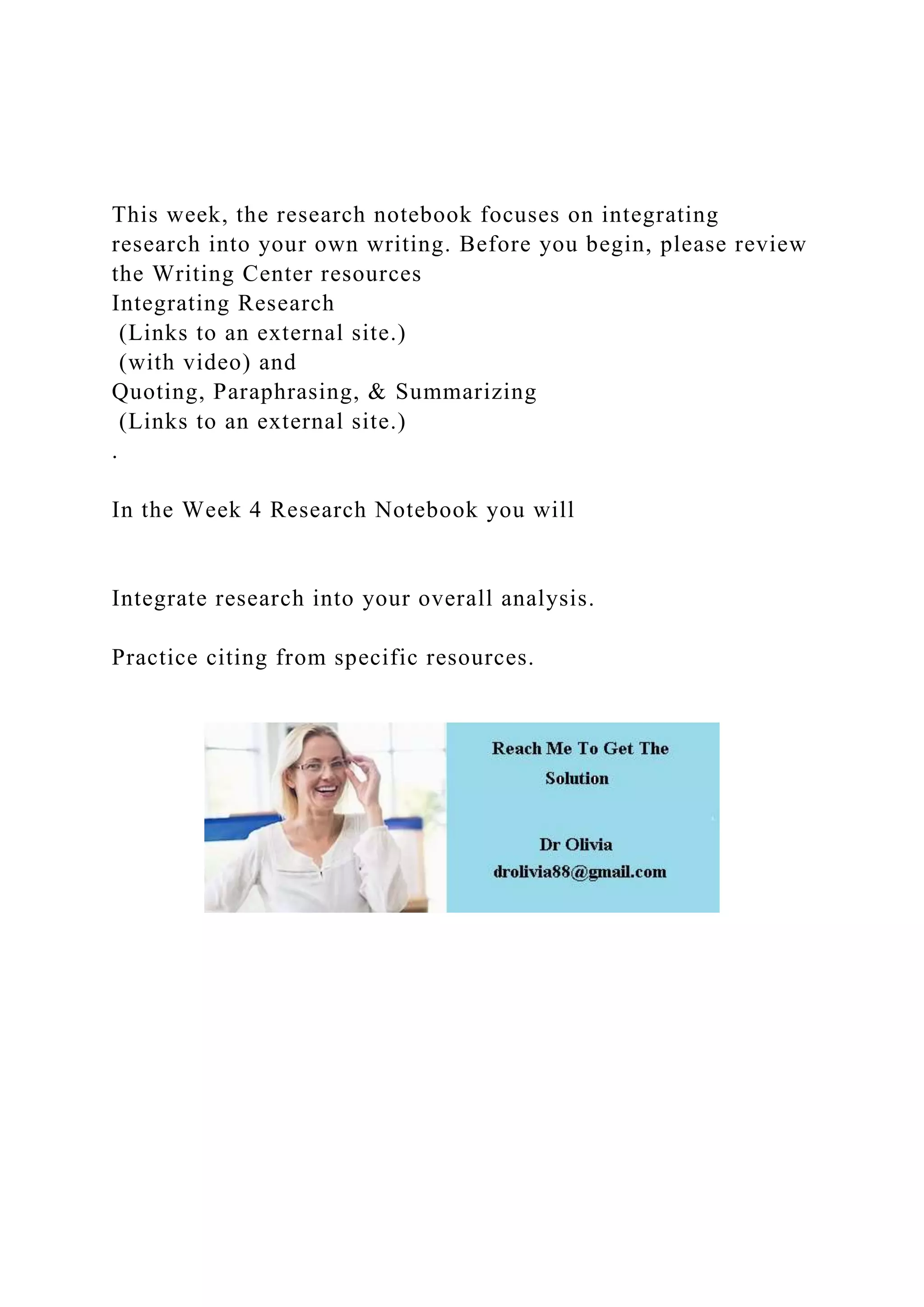 This week, the research notebook focuses on integrating
research into your own writing. Before you begin, please review
the Writing Center resources
Integrating Research
(Links to an external site.)
(with video) and
Quoting, Paraphrasing, & Summarizing
(Links to an external site.)
.
In the Week 4 Research Notebook you will
Integrate research into your overall analysis.
Practice citing from specific resources.