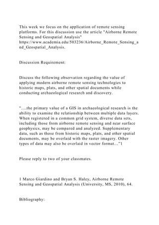 This week we focus on the application of remote sensing
platforms. For this discussion use the article "Airborne Remote
Sensing and Geospatial Analysis"
https://www.academia.edu/503236/Airborne_Remote_Sensing_a
nd_Geospatial_Analysis.
Discussion Requirement:
Discuss the following observation regarding the value of
applying modern airborne remote sensing technologies to
historic maps, plats, and other spatial documents while
conducting archaeological research and discovery.
"….the primary value of a GIS in archaeological research is the
ability to examine the relationship between multiple data layers.
When registered in a common grid system, diverse data sets,
including those from airborne remote sensing and near surface
geophysics, may be compared and analyzed. Supplementary
data, such as those from historic maps, plats, and other spatial
documents, may be overlaid with the raster imagery. Other
types of data may also be overlaid in vector format…”1
Please reply to two of your classmates.
1 Marco Giardino and Bryan S. Haley, Airborne Remote
Sensing and Geospatial Analysis (University, MS, 2010), 64.
Bibliography:
 