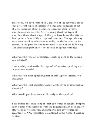 This week, we have learned in Chapter 4 of the textbook about
four different types of informative speaking: speeches about
objects, speeches about processes, speeches about events,
speeches about concepts. After reading about the types of
speeches, think about a speech that you have heard that fits the
description of one of these types of speeches. The speech may
have been heard on television or radio, on the Internet, or in-
person. In the post, be sure to respond to each of the following
(for discussion post only – not for use as speech outline):
What was the type of informative speaking used in the speech
you selected?
How would you describe the type of informative speaking used
in your own words?
What was the most appealing part of this type of informative
speaking?
What was the least appealing aspect of this type of informative
speaking?
What would you have done differently as the speaker?
Your initial post should be at least 250 words in length. Support
your claims with examples from the required material(s) and/or
other scholarly resources, and properly cite any references
according to APA formatting as outlined in the Ashford Writing
Center.
 