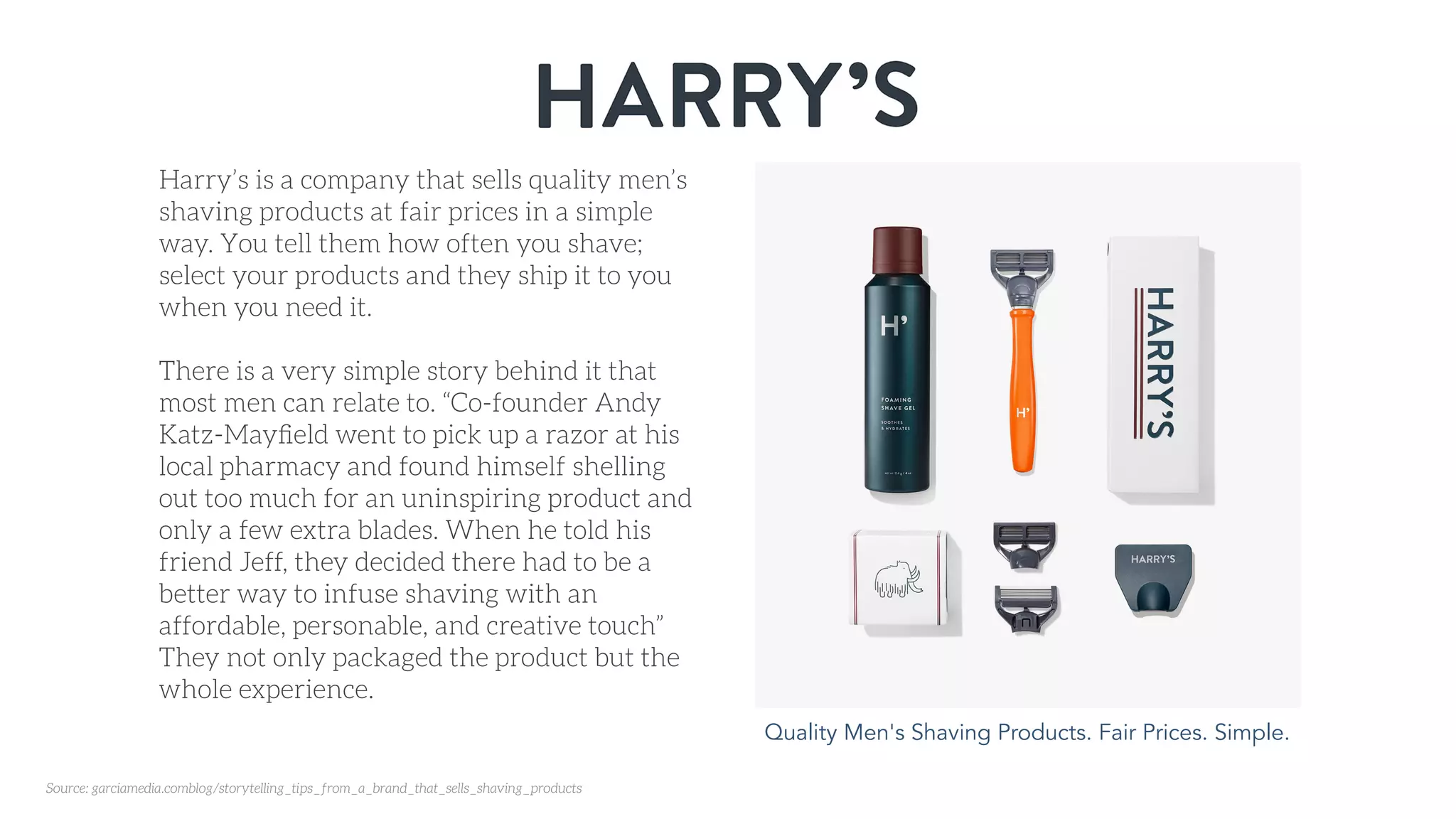 Quality Men's Shaving Products. Fair Prices. Simple.
Harry’s is a company that sells quality men’s
shaving products at fair prices in a simple
way. You tell them how often you shave;
select your products and they ship it to you
when you need it.
There is a very simple story behind it that
most men can relate to. “Co-founder Andy
Katz-Mayﬁeld went to pick up a razor at his
local pharmacy and found himself shelling
out too much for an uninspiring product and
only a few extra blades. When he told his
friend Jeff, they decided there had to be a
better way to infuse shaving with an
affordable, personable, and creative touch”
They not only packaged the product but the
whole experience.
Source: garciamedia.comblog/storytelling_tips_from_a_brand_that_sells_shaving_products
 