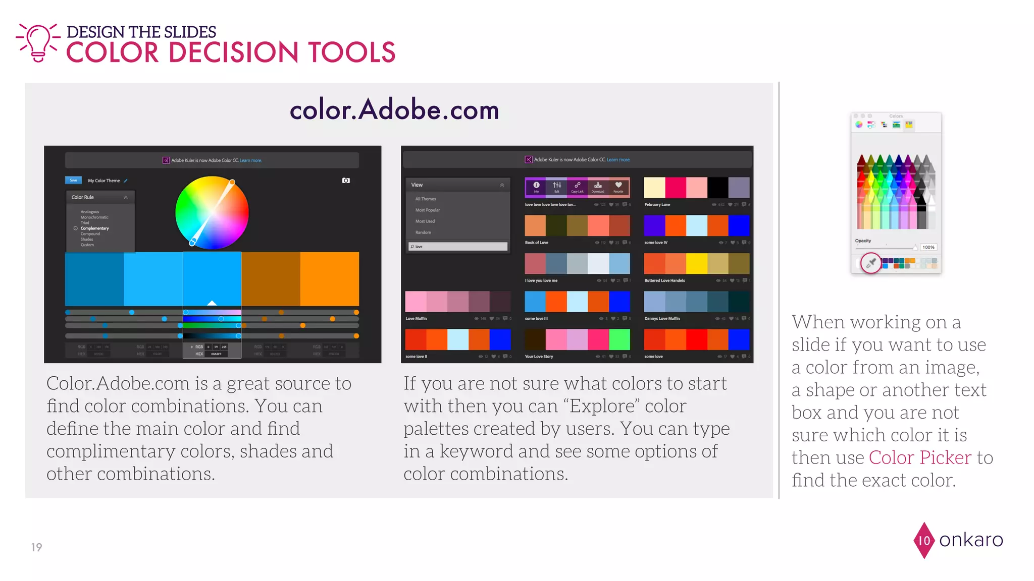 onkaro1019
COLOR DECISION TOOLS
DESIGN THE SLIDES
When working on a
slide if you want to use
a color from an image,
a shape or another text
box and you are not
sure which color it is
then use Color Picker to
ﬁnd the exact color.
Color.Adobe.com is a great source to
ﬁnd color combinations. You can
deﬁne the main color and ﬁnd
complimentary colors, shades and
other combinations.
If you are not sure what colors to start
with then you can “Explore” color
palettes created by users. You can type
in a keyword and see some options of
color combinations.
color.Adobe.com
 
