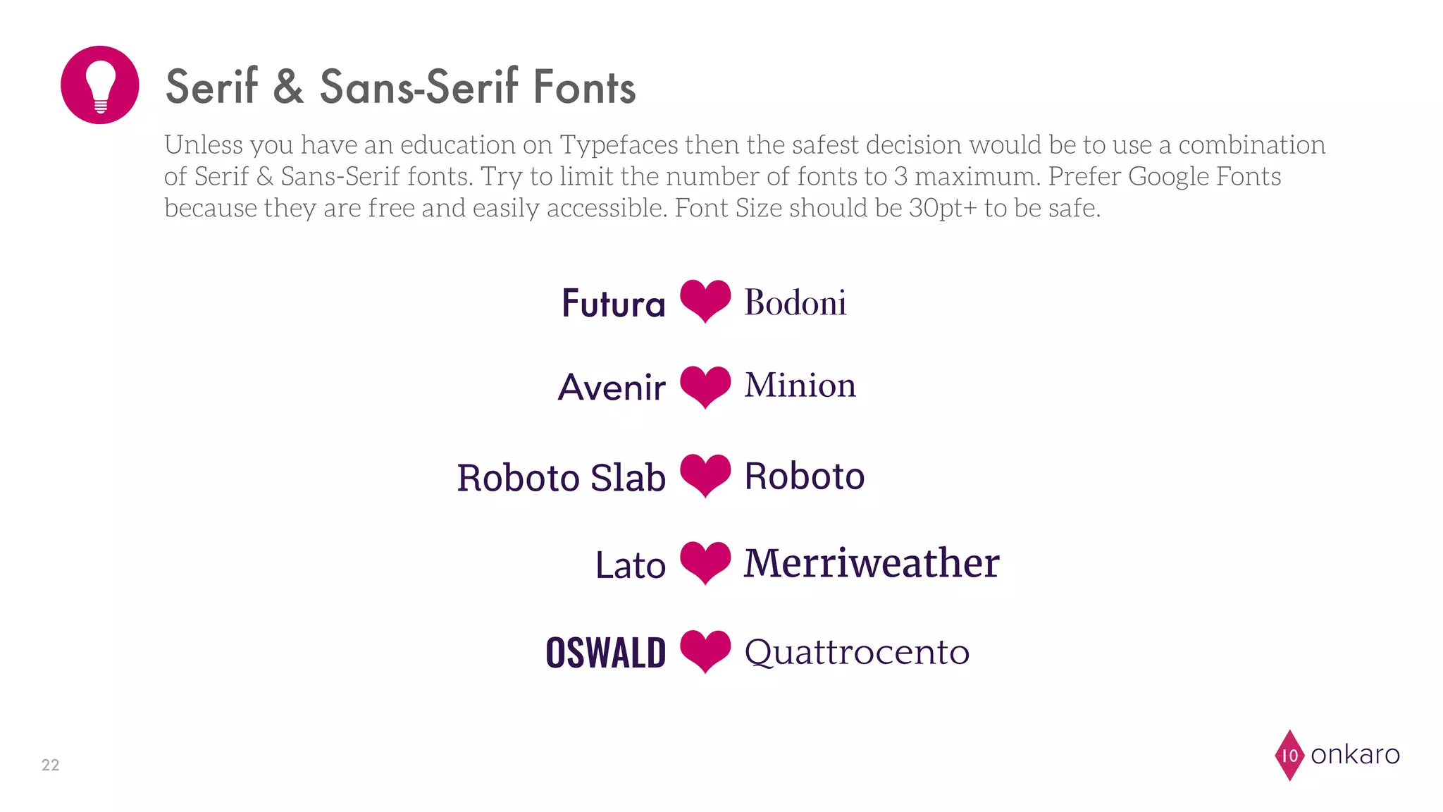 onkaro1022
Bodoni
Avenir
Roboto
Merriweather
OSWALD
Futura
Minion
Roboto Slab
Lato
Quattrocento
Serif & Sans-Serif Fonts
Unless you have an education on Typefaces then the safest decision would be to use a combination
of Serif & Sans-Serif fonts. Try to limit the number of fonts to 3 maximum. Prefer Google Fonts
because they are free and easily accessible. Font Size should be 30pt+ to be safe.
 