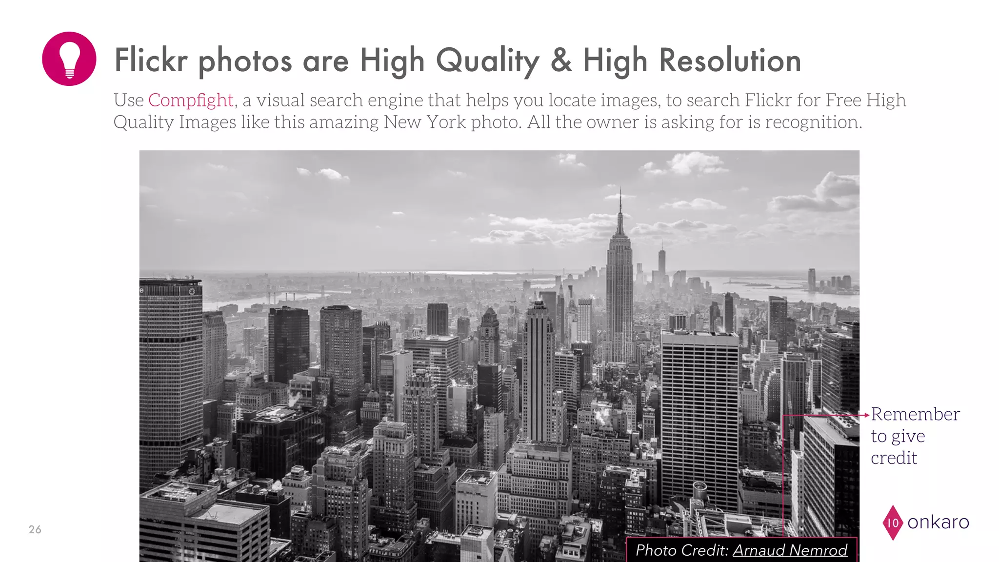 onkaro1026
Flickr photos are High Quality & High Resolution
Photo Credit: Arnaud Nemrod
Remember
to give
credit
Use Compﬁght, a visual search engine that helps you locate images, to search Flickr for Free High
Quality Images like this amazing New York photo. All the owner is asking for is recognition.
 