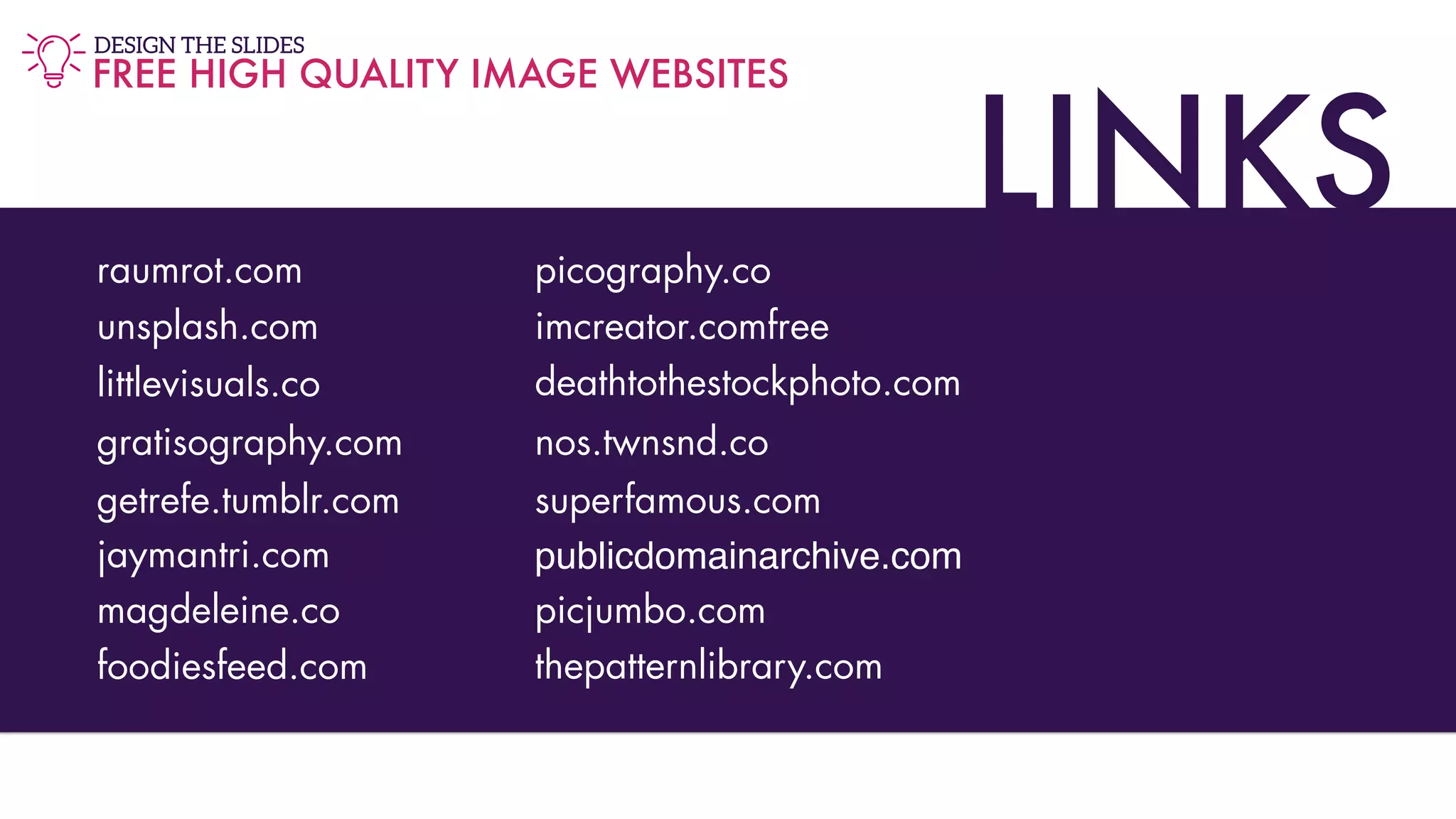 LINKSraumrot.com
unsplash.com
littlevisuals.co
gratisography.com
getrefe.tumblr.com
jaymantri.com
magdeleine.co
foodiesfeed.com
picography.co
imcreator.comfree
deathtothestockphoto.com
nos.twnsnd.co
superfamous.com
publicdomainarchive.com
picjumbo.com
thepatternlibrary.com
FREE HIGH QUALITY IMAGE WEBSITES
DESIGN THE SLIDES
 