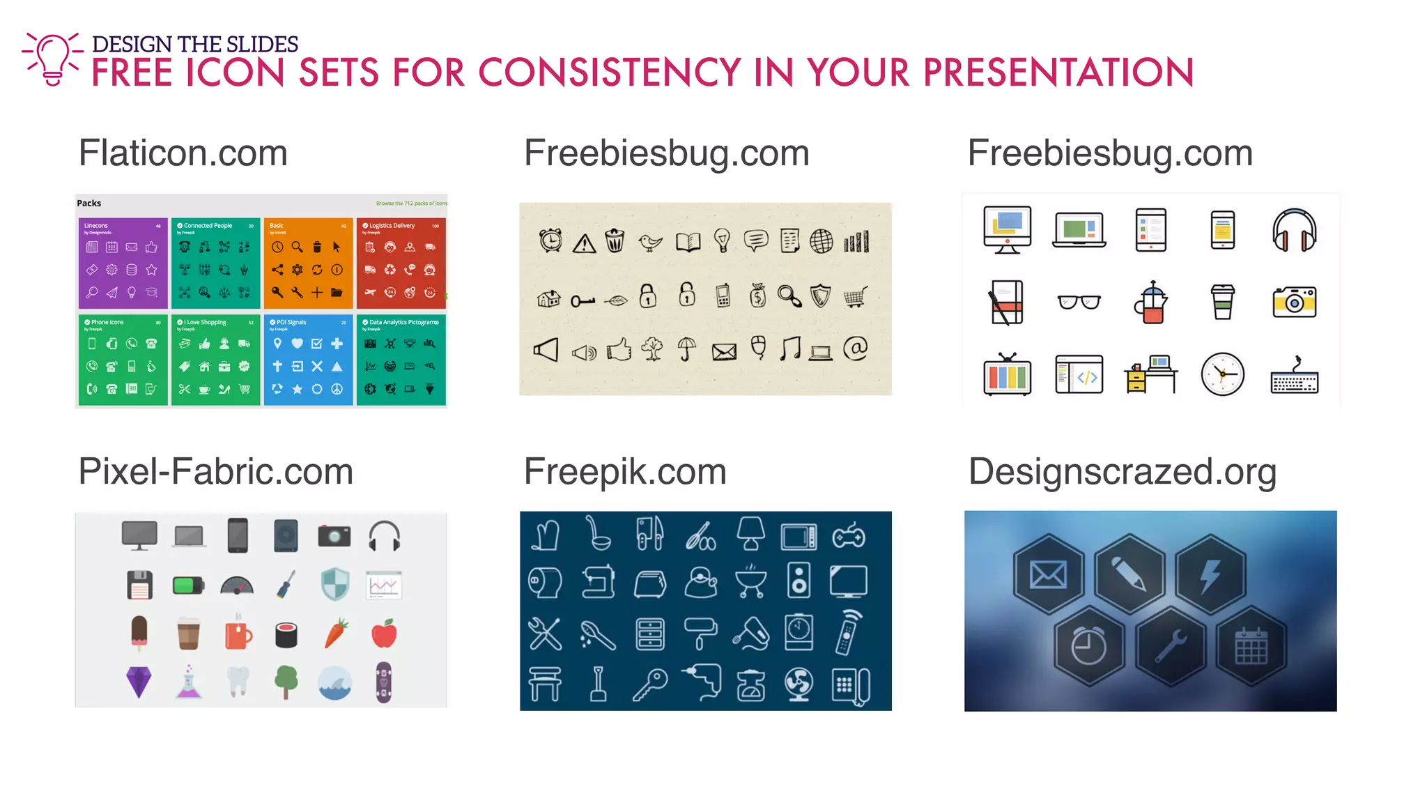 Flaticon.com Freebiesbug.com Freebiesbug.com
Pixel-Fabric.com Freepik.com Designscrazed.org
FREE ICON SETS FOR CONSISTENCY IN YOUR PRESENTATION
DESIGN THE SLIDES
 