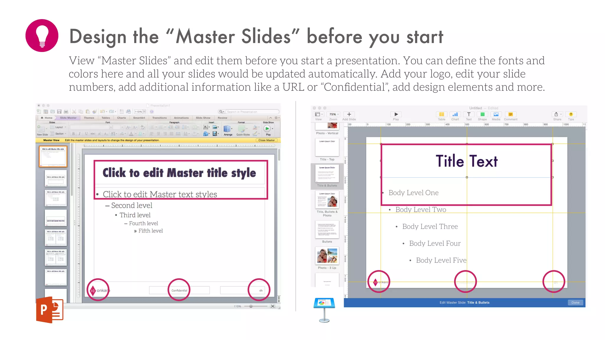Design the “Master Slides” before you start
View “Master Slides” and edit them before you start a presentation. You can deﬁne the fonts and
colors here and all your slides would be updated automatically. Add your logo, edit your slide
numbers, add additional information like a URL or “Conﬁdential”, add design elements and more.
 