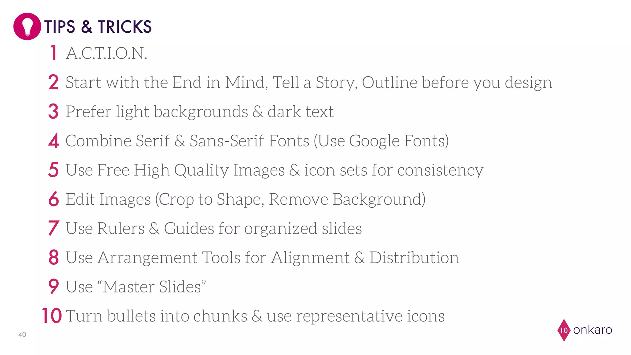 onkaro1040
TIPS & TRICKS
A.C.T.I.O.N.1
Start with the End in Mind, Tell a Story, Outline before you design2
Prefer light backgrounds & dark text3
Combine Serif & Sans-Serif Fonts (Use Google Fonts)4
Use Free High Quality Images & icon sets for consistency5
Edit Images (Crop to Shape, Remove Background)6
Use Rulers & Guides for organized slides7
Use Arrangement Tools for Alignment & Distribution8
Use “Master Slides”9
Turn bullets into chunks & use representative icons10
 