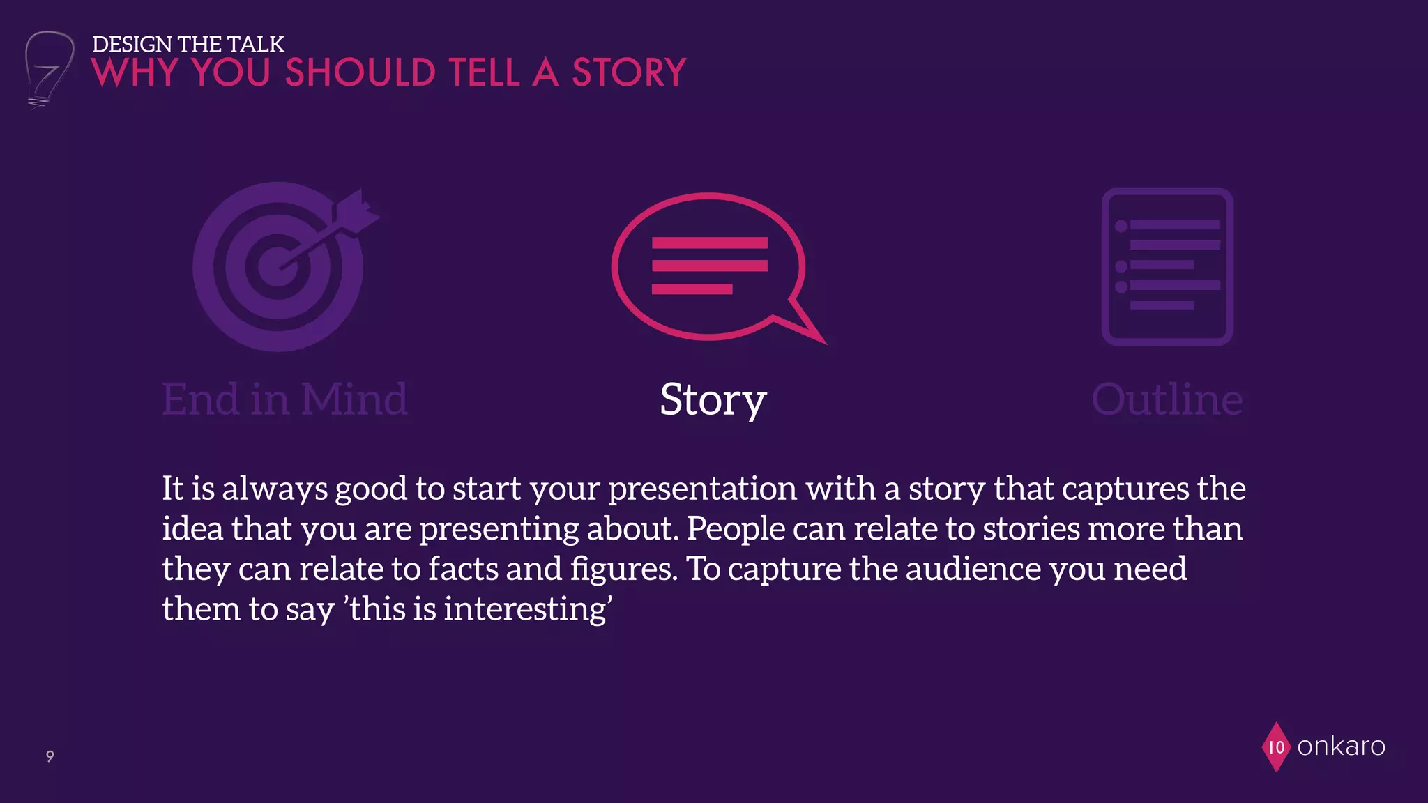 onkaro109
End in Mind Story
WHY YOU SHOULD TELL A STORY
Outline
DESIGN THE TALK
It is always good to start your presentation with a story that captures the
idea that you are presenting about. People can relate to stories more than
they can relate to facts and ﬁgures. To capture the audience you need
them to say ’this is interesting’
 
