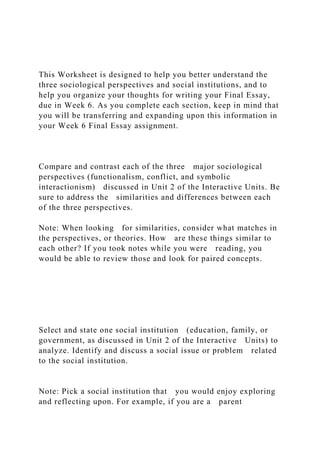 This Worksheet is designed to help you better understand the
three sociological perspectives and social institutions, and to
help you organize your thoughts for writing your Final Essay,
due in Week 6. As you complete each section, keep in mind that
you will be transferring and expanding upon this information in
your Week 6 Final Essay assignment.
Compare and contrast each of the three major sociological
perspectives (functionalism, conflict, and symbolic
interactionism) discussed in Unit 2 of the Interactive Units. Be
sure to address the similarities and differences between each
of the three perspectives.
Note: When looking for similarities, consider what matches in
the perspectives, or theories. How are these things similar to
each other? If you took notes while you were reading, you
would be able to review those and look for paired concepts.
Select and state one social institution (education, family, or
government, as discussed in Unit 2 of the Interactive Units) to
analyze. Identify and discuss a social issue or problem related
to the social institution.
Note: Pick a social institution that you would enjoy exploring
and reflecting upon. For example, if you are a parent
 
