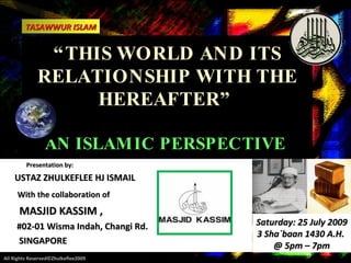 “ THIS WORLD AND ITS RELATIONSHIP WITH THE HEREAFTER”  AN ISLAMIC PERSPECTIVE  Presentation by:  USTAZ ZHULKEFLEE HJ ISMAIL With the collaboration of   MASJID KASSIM ,  #02-01 Wisma Indah, Changi Rd. SINGAPORE All Rights Reserved©Zhulkeflee2009 TASAWWUR ISLAM Saturday: 25 July 2009 3 Sha`baan 1430 A.H.  @ 5pm – 7pm 
