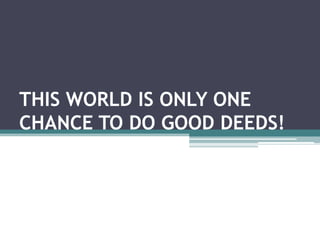 THIS WORLD IS ONLY ONE CHANCE TO DO GOOD DEEDS! 