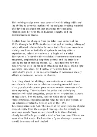 This writing assignment tests your critical thinking skills and
the ability to connect sections of the assigned reading material
and develop an argument that examines the changing
relationships between the individual, society, and the
communications media.
Explain how the changes from the television culture of the
1950s through the 1970s to the internet and streaming culture of
today affected relationships between individuals and American
society and how an individual’s place in society affects
experiences, values, or choices. (1) Begin with a brief
description of over-the-air television’s common-denominator
programs, emphasizing corporate control and the attention-
selling model of making money. (2) Then describe how this
model works with the range of streaming and social media fare
available these days. (3) Finally, write about how an
individual’s place in the social hierarchy of American society
affects experiences, values, or choices.
In writing about the shifting communications structure from
over-the-air television to cable to streaming to social media
sites, you should connect your answer to other concepts we’ve
been exploring. These include the ethics and underlying
premises of racial categories, gender roles, or pertinent aspects
of media law. For example, you can write about racial
representations, changing gender roles for men and women, or
the dilemma created by Section 230 of the 1996
Telecommunications Act. The material for your response should
come directly from the assigned reading—but be entirely in
your own words. Your answer should be in three distinct,
clearly identifiable parts with a total of no less than 500 and no
more than 600 words. Each section of your three-part answer
should be separated and labeled.
 