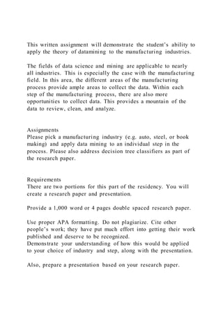This written assignment will demonstrate the student’s ability to
apply the theory of datamining to the manufacturing industries.
The fields of data science and mining are applicable to nearly
all industries. This is especially the case with the manufacturing
field. In this area, the different areas of the manufacturing
process provide ample areas to collect the data. Within each
step of the manufacturing process, there are also more
opportunities to collect data. This provides a mountain of the
data to review, clean, and analyze.
Assignments
Please pick a manufacturing industry (e.g. auto, steel, or book
making) and apply data mining to an individual step in the
process. Please also address decision tree classifiers as part of
the research paper.
Requirements
There are two portions for this part of the residency. You will
create a research paper and presentation.
Provide a 1,000 word or 4 pages double spaced research paper.
Use proper APA formatting. Do not plagiarize. Cite other
people’s work; they have put much effort into getting their work
published and deserve to be recognized.
Demonstrate your understanding of how this would be applied
to your choice of industry and step, along with the presentation.
Also, prepare a presentation based on your research paper.
 