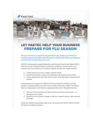 This year’s flu season is projected to be particularly harsh. Prepare your business for
increased employee absenteeism with offerings from PAETEC that enable your employees
to work from the comfort of their own home.


PAETEC’s professionally managed Multiprotocol Label Switching Virtual Private Network (MPLS
VPN) service uses the latest technology to provide your employees, business partners, and
customers with secure access to your company's networks and data from virtually anywhere.


    •    Transfer data over our secure, reliable, private IP network
    •    Prioritize time-sensitive, mission-critical applications with Quality of Service (QoS)
    •    Achieve added security with IPSec which encrypts critical data before it enters private-IP
         networks


IP Simple allows you to acquire an IP PBX and IP phones directly from PAETEC, providing
seamless connectivity between your office, home, and other remote sites. PAETEC IP Simple is
billed as a rental program, which means no capital expenditure and an affordable rental cost.


    •    Take your IP phone anywhere and all the functions and buttons stay the same – no
         reprogramming is needed
    •    Benefit from no long distance charges on calls from remote IP phones to office sites with
         an IP PBX


Contact your PAETEC representative today to learn more about how PAETEC’s MPLS VPN and
IP Simple can benefit your business.
 
