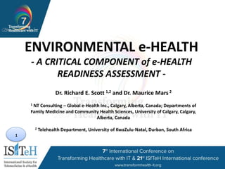 1
ENVIRONMENTAL e-HEALTH
- A CRITICAL COMPONENT of e-HEALTH
READINESS ASSESSMENT -
Dr. Richard E. Scott 1,2 and Dr. Maurice Mars 2
1 NT Consulting – Global e-Health Inc., Calgary, Alberta, Canada; Departments of
Family Medicine and Community Health Sciences, University of Calgary, Calgary,
Alberta, Canada
2 Telehealth Department, University of KwaZulu-Natal, Durban, South Africa
 