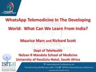 1
WhatsApp Telemedicine In The Developing
World: What Can We Learn From India?
Maurice Mars and Richard Scott
Dept of TeleHealth
Nelson R Mandela School of Medicine
University of KwaZulu-Natal, South Africa
 
