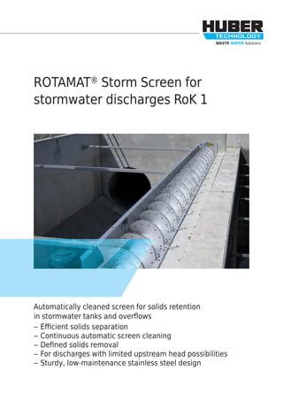 WASTE WATER Solutions
ROTAMAT® Storm Screen for
stormwater discharges RoK 1
Automatically cleaned screen for solids retention
in stormwater tanks and overﬂows
– Eﬃcient solids separation
– Continuous automatic screen cleaning
– Deﬁned solids removal
– For discharges with limited upstream head possibilities
– Sturdy, low-maintenance stainless steel design
 