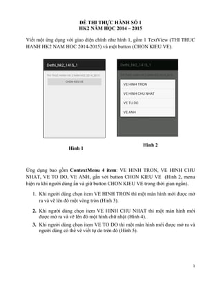 1
ĐỀ THI THỰC HÀNH SỐ 1
HK2 NĂM HỌC 2014 – 2015
Viết một ứng dụng với giao diện chính như hình 1, gồm 1 TextView (THI THUC
HANH HK2 NAM HOC 2014-2015) và một button (CHON KIEU VE).
Ứng dụng bao gồm ContextMenu 4 item: VE HINH TRON, VE HINH CHU
NHAT, VE TO DO, VE ANH, gắn với button CHON KIEU VE (Hình 2, menu
hiện ra khi người dùng ấn và giữ button CHON KIEU VE trong thời gian ngắn).
1. Khi người dùng chọn item VE HINH TRON thì một màn hình mới được mở
ra và vẽ lên đó một vòng tròn (Hình 3).
2. Khi người dùng chọn item VE HINH CHU NHAT thì một màn hình mới
được mở ra và vẽ lên đó một hình chữ nhật (Hình 4).
3. Khi người dùng chọn item VE TO DO thì một màn hình mới được mở ra và
người dùng có thể vẽ viết tự do trên đó (Hình 5).
Hình 1
Hình 2
 