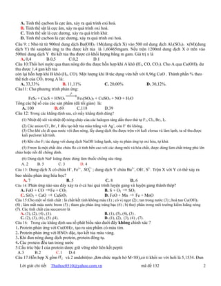 A. Tinh thể cacbon là cực âm, xảy ra quá trình oxi hoá.
   B. Tinh thể sắt là cực âm, xảy ra quá trình oxi hoá.
   C. Tinh thể sắt là cực dương, xảy ra quá trình khử.
   D. Tinh thể cacbon là cực dương, xảy ra quá trình oxi hoá.
Câu 9: : Nhỏ từ từ 900ml dung dịch Ba(OH)2 1M(dung dịch X) vào 500 ml dung dịch Al2(SO4)3 x(M)(dung
dịch Y) thì sauphản ứng ta thu được kết tủa là 1,60465mgam. Nếu trộn 1200ml dung dịch X ở trên vào
500ml dung dịch Y thì kết tủa thu được có khối lượng bằng m gam. Giá trị x là
   A. 0,4         B.0,5         C.0,2         D.1
Câu 10:Thổi hơi nước qua than nóng đỏ thu được hỗn hợp khí A khô (H2, CO, CO2). Cho A qua Ca(OH)2 dư
thu được 1,4 gan kết tủa
còn lại hỗn hợp khí B khô (H2, CO). Một lượng khí B tác dụng vừa hết với 8,96g CuO . Thành phần % theo
thể tích của CO2 trong A là:
   A. 33,33%                B. 11,11%                C. 20,00%           D. 30,12%.
Câu11: Cho phương trình phản ứng:
                                   0
                              t
                                  →
       FeS2 + Cu2S + HNO3            Fe2(SO4)3 + CuSO4 + NO + H2O
Tổng các hệ số của các sản phẩm (đã tối giản) là:
   A. 100             B. 69         C.118           D.39
Câu 12: Trong các khẳng định sau, có mấy khẳng định đúng?
    (1) Nhiệt độ sôi và nhiệt độ nóng chảy của các halogen tăng dần theo thứ tự F 2, Cl2, Br2, I2.
    (2) Các anion Cl-, Br-, I- đều tạo kết tủa màu trắng với Ag+, còn F- thì không.
    (3) Cho khí clo đi qua nước vôi đun nóng, lấy dung dịch thu được trộn với kali clorua và làm lạnh, ta sẽ thu được
    kali peclorat kết tinh.
    (4) Khi cho F2 tác dụng với dung dịch NaOH loãng lạnh, xảy ra phản ứng tự oxi hóa, tự khử.
    (5) Freon là một chất dẻo chứa flo có tính bền cao với các dung môi và hóa chất, được dùng làm chất tráng phủ lên
chảo hoặc nồi để chống dính.
   (6) Dung dịch NaF loãng được dùng làm thuốc chống sâu răng.
   A. 2     B. 5        C. 3         D. 4
                                          2−
Câu 13: Dung dịch X có chứa H , Fe , SO4 ; dung dịch Y chứa Ba2+, OH-, S2-. Trộn X với Y có thể xảy ra
                               +   3+

bao nhiêu phản ứng hóa học?
    A. 7                    B. 5                    C. 8          D. 6
Câu 14: Phản ứng nào sau đây xảy ra ở cả hai quá trình luyện gang và luyện gang thành thép?
  A. FeO + CO → Fe + CO2                            B. S + O2 → SO2
  C. SiO2 + CaO   → CaSiO3                          D. FeO + Mn → Fe + MnO
Câu 15:Cho một số tính chất : là chất kết tinh không màu (1) ; có vị ngọt (2) ; tan trong nước (3) ; hoà tan Cu(OH) 2
(4) ; làm mất màu nước brom (5) ; tham gia phản ứng tráng bạc (6) ; bị thuỷ phân trong môi trường kiềm loãng nóng
(7). Các tính chất của saccarozơ là
   A. (3), (2), (4) , (1).                             B. (1), (5), (4), (3) .
   C. (2), (3), (6) , (5) ,(4).                        D. (1), (2), (3), (4) , (7).
Câu 16: Trong các khẳng định sau số phát biểu nào dưới đây không chính xác ?
1. Protein phản ứng với Cu(OH)2, tạo ra sản phẩm có màu tím.
2. Protein phản ứng với HNO3 đặc, tạo kết tủa màu vàng.
3. Khi đun nóng dung dịch protein, protein đông tụ.
4. Các protein đều tan trong nước
5.Cấu trúc bậc I của protein dược giữ vững nhờ liên kết peptit
 A.3        B.2         C.1    D.4
Câu 17:Hỗn hợp X gồm     H 2 và 2 andehit(no ,đơn chức mạch hở M<88),có tỉ khối so với heli là 5,1534. Đun

  Lời giải chi tiết   Thaihoc0510@yahoo.com.vn                                   mã đề 132                              2
 