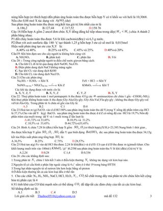 nóng hỗn hợp (xt thích hợp) đến phản ứng hoàn toàn thu được hỗn hợp Y có tỉ khối so với heli là 10,3068.
Nếu cho 0,88 mol X tác dụng với AgNO3 (dư)
Sau phản ứng hoàn toàn thu được m(g)kết tủa.giá trị lớn nhất của m là
    A.186,2             B.127,44        C.317,52            D.158.76
Câu 18:Hỗn hợp A gồm 2 ancol đơn chức X,Y đồng đẳng kế tiếp nhau trong dãy( M X < M Y ).chia A thành 2
phần băng nhau:
P1:đốt cháy hoàn toàn thu được 5,6 lit khí cacbonic(đktc) và 6,3 g nước.
P2:Đun với axit sunfuric đặc 140 oC tạo thành 1,25 g hỗn hợp 3 ete có số mol là 0,015mol
Hiệu suất phản ứng tạo ete của X,Y là:
   A.40% và 40%             B.25% và 45%         C.45% và 25%            D.40%và 20%
Câu19: Khi bón đạm ure cho cây người ta không bón cùng với
   A. NH4NO3                  B. phân kali            C. phân lân           D. Vôi
Câu 20: : Trong công nghiệp người ta điều chế nước giaven bằng cách:
  A. Cho khí Cl2 đi từ từ qua dung dịch NaOH, Na2CO3
  B. Điện phân dung dịch NaCl không màng ngăn
  C. Sục khí Cl2 vào dung dịch KOH
  D. Cho khí Cl2 vào dung dịch Na2CO3
Câu 21:Cho các phản ứng:
    Na2SO3 + H2SO4 → Khí X                                FeS + HCl → Khí Y
                                  to                                  o
    NaNO2 bão hòa + NH4Clbão hòa → Khí Z                KMnO4 t   → Khí T
    Các khí tác dụng được với nước clo là:
    A. X, Y, Z, T            B. X, Y, Z               C. Y, Z                  D. X, Y
Câu 22: Thuỷ phân hoàn toàn 1 mol pentapeptit A thu được 431g các α -aminoaxit(no chỉ chứa 1 gốc –COOH,-NH2).
Khi thuỷ phân không hoàn toàn A thu được:Gly-Ala,Gly-gly; Gly-Ala-Val,Vla-gly-gly ; không thu được Gly-gly-val
vàVal-Ala-Gly. Trong phân tử A chứa số gốc của Gly là:
          A.3          B.2                 C.1             D.4
Câu 23:Hoà tan m (g) FeCO3 vào d d HCl 80%.sau phản ứng hoàn toàn thu dd Y,trong Y nồng độ phần trăm của HCl
là 37,1%.Cho vào dd Y k(g) BaCO3 sau phản ứng hoàn toàn thu được d d Z có nồng độ của HCl là 19,7%.Nồn độ
phần trăm của muối trong dd Y và 1 muối trong Z lần lượt là:
            A.41,72% và 33,45%                 B.10,5% và 31,2%
            C.10,5% và 33,45%                 D.44,72%và33,45%
Câu 24: Bình A chứa 7,28 lit (đktc) hỗn hợp X gồm SO2 , O2 (xt thích hợp),(X/H2)=23,385.Nung bình 1 thời gian ,
thu được hỗn hợp Y gồm SO2 , O2 , SO3 dẫn Y qua bình đựng Ba (OH ) 2 dư; sau phản ứng hoàn toàn thu được 34,15g
kết tủa.Hiệu suất phản ưng tổng hợp SO3 là:
A.36,5%             B.25%           C.75%          D.28,57%
Câu 25:Hoà tan a(g) Fe vào dd HCl thu được 2,24 lít khí(đktc) và d d D. Cô cạn d d D thu được m (g)muối khan .Cho
khối lượng muối trên vào 100ml ( KMnO4 / H + )0,25M sau phản ứng hoàn toàn thu V lít khí (đktc).Giá trị V là:
       A.2,24            B.0,28             C.1,4         D.0,336
Câu 26: cho các khẳng định sau:
1.Trong phân tử N 2 chứa 1 liên kết 3 nên ở điều kiện thường N 2 không tác dụng với kim loại nào.
2.Nguyên tố có cấu hình e phân lớp ngoài cùng là 4 s1 nằm ở ô thứ 19 trong bảng HTTH
3.Trong hạt nhân nguyên tử số notron lớn hơn hoặc bằng số proton
4.Ở điều kiện thường tất cả các kim loại đều ở thể rắn
5. Cho các chất: N2, H2, NH3, NaCl, HCl, H2O,. N 2 , CO2 Số chất trong dãy mà phân tử chỉ chứa liên kết cộng
hóa trị phân cực là 4
6.Vì tính khử của CO khá mạnh nên có thể dùng CO2 để dập tắt các đám cháy của tất cả các kim loại.
Số khẳng định sai là:
     A.1           B.3       C.4            D.5
  Lời giải chi tiết Thaihoc0510@yahoo.com.vn                        mã đề 132                                       3
 