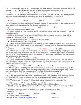 Câu 27: Chất hữu cơ X mạch hở có tỉ khối hơi so với heli là 14 .Đốt cháy hoàn toàn X trong oxi vừa đủ chỉ
thu được CO2 , H 2O .Biết X phản ứng được với dd Brom.Số công thức cấu tạo có thể có là:
    A.5                B.7        C.6        D.4
Câu 28: Cho V lít CO2 (đktc) hấp thụ hết trong dung dịch chứa 0,2 mol Ba(OH)2 và 0,1 mol NaOH.Sau phản
ứng xảy ra hoàn toàn thu được kết tủa và dung dịch chứa 21,35 gam muối.Giá trị của V là

   A. 7,84                   B. 8,96                    C. 6,72                    D. 8,4

Câu 29: Trong các loại tơ sau : tơ lapsan,vinyl ancol,PPF, tơ visco, tơ xenlulozơ axetat,PVA,tơ capron, tơ olon , tơ
enang , nilon-6,6. Số chất được điều chế bằng phản ứng trùng ngưng là
   A. 1.                      B. 4.                    C. 3.                    D. 2.
Câu 30: Nhận định nào sau đây không đúng?
   A. Phân tử mantozơ do 2 gốc α–glucozơ liên kết với nhau qua nguyên tử oxi, gốc thứ nhất ở C1, gốc thứ
hai ở C4(C1–O–C4)
   B. Phân tử saccarozơ do 2 gốc α–glucozơ và β–fructozơ liên kết với nhau qua nguyên tử oxi, gốc α–
glucozơ ở C1, gốc β–fructozơ ở C4(C1–O–C4)
   C. Tinh bột có 2 loại liên kết α–[1,4]–glicozit và α–[1,6]–glicozit
   D. Xenlulozơ có các liên kết β–[1,4]–glicozit
Câu 31: Đạm urê được điều chế bằng cách cho amoniac tác dụng với CO 2 ở nhiệt độ 180 – 200oC, dưới áp
suất khoảng 200 atm. Để thu được 6 kg đạm urê thì thể tích amoniac (đktc) đã dùng là (giả sử hiệu suất đạt
80%)
   A. 2800 lít.                B. 4480 lít .             C. 5600 lít.              D. 3584 lít.
Câu 32: Cho m gam hỗn hợp X gồm hai rượu (ancol) no, đơn chức, kế tiếp nhau trong dãy đồng đẳng tác dụng
với CuO (dư) nung nóng, sau phản ứng hoàn toàn thu một hỗn hợp rắn Z và một hỗn hợp hơi Y (có tỉ khối hơi so
với H2 là 13,75). Cho toàn bộ Y phản ứng với một lượng dư Ag 2O (hoặc AgNO3) trong dung dịch NH3 đun nóng,
sinh ra 64,8 gam Ag. Giá trị của m là
    A. 7,8.        B. 8,8.       C. 7,4.       D. 9,2.
Câu 33: Nung 70,8g hỗn hợp A gồm Cu và 1 muối nitrat của kim loại R (có tỉ lệ mol giữa 2 chất là 1,75)trong
bình kín không có không khí, sau các phản ứng hoàn toàn thu m(g) rắn Y . Hoà tan vừa đủ rắn Y bằng 300ml H 2 SO4
2M. Công thức của muối trong A là
  A.Fe ( NO3 ) 2            B.Cu ( NO3 ) 2    C.Fe ( NO3 )3    D.K NO3
Câu 34:Đốt cháy hoàn toàn 12,5 gam một hiđrocacbon X mạch hở (là chất khí ở điều kiện thường), rồi đem
toàn bộ sản phẩm cháy hấp thụ hết vào bình đựng dung dịch Ba(OH)2. Sau các phản ứng thu được 108,35
gam kết tủa và phần dung dịch giảm 59,85 gam. Số nguyên tử hiđro trong phân tử X là
     A. 2.                      B. 8.                      C. 6.                    D. 4.
Câu 35:Hỗn hợp A gồm Fe,Cu,Al,Mg (có tỉ lệ mol tương ứng là 1:1:2:2).Hoà tan 22,2g hỗn hợp A cần vừa
đủ 950ml dd HNO3 2M sau các phản ứng hoàn toàn thu dd X và V lit (đktc) hỗn hợp khí Y gồm NO, N 2 ,
 N 2O , NO2 ;biết số mol NO2 =số mol N 2 .Cô cạn rất cẩn thận dd X thu được 117,2g muối .Giá trị V là:
    A.5,04             B.6,72           C.8,86        D.7,84
Câu 36: Chia 57,51g hỗn hợp 1 oxit kim loại kiềm và kim loại kiềm thổ thành 2 phần :
  Phần 1:hoà tan trong dd HCl dư,cô cạn dd thu được 34,02g muối;lấy muối đpnc thu được V (Lit) khí ở
anot
  Phần 2:hoà tan trong axit nitric dư thu được dd,cô cạn thu được 96,66g muối khan
  Giá trị của V là:
  A.12,096           B.8,064               C.13,3056                 D.6,048
Câu 37: Nhận xét nào sau đây đúng ?
  Lời giải chi tiết Thaihoc0510@yahoo.com.vn                           mã đề 132                                  4
 