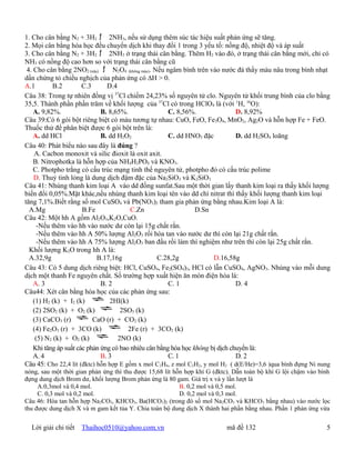 1. Cho cân bằng N2 + 3H2 ƒ 2NH3, nếu sử dụng thêm súc tác hiệu suất phản ứng sẽ tăng.
2. Mọi cân bằng hóa học đều chuyển dịch khi thay đổi 1 trong 3 yếu tố: nồng độ, nhiệt độ và áp suất
3. Cho cân bằng N2 + 3H2 ƒ 2NH3 ở trạng thái cân bằng. Thêm H2 vào đó, ở trạng thái cân bằng mới, chỉ có
NH3 có nồng độ cao hơn so với trạng thái cân bằng cũ
 4. Cho cân bằng 2NO2 (nâu) ƒ N2O4 (không màu). Nếu ngâm bình trên vào nước đá thấy màu nâu trong bình nhạt
dần chứng tỏ chiều nghịch của phản ứng có ∆H > 0.
A.1        B.2         C.3      D.4
Câu 38: Trong tự nhiên đồng vị 37Cl chiếm 24,23% số nguyên tử clo. Nguyên tử khối trung bình của clo bằng
35,5. Thành phần phần trăm về khối lượng của 37Cl có trong HClO4 là (với 1H, 16O):
    A. 9,82%.                 B. 8,65%.                C. 8,56%.                D. 8,92%
Câu 39:Có 6 gói bột riêng biệt có màu tương tự nhau: CuO, FeO, Fe3O4, MnO2, Ag2O và hỗn hợp Fe + FeO.
Thuốc thử để phân biệt được 6 gói bột trên là:
    A. dd HCl                 B. dd H2O2               C. dd HNO3 đặc           D. dd H2SO4 loãng
Câu 40: Phát biểu nào sau đây là đúng ?
    .A. Cacbon monoxit và silic đioxit là oxit axit.
    B. Nitrophotka là hỗn hợp của NH4H2PO4 và KNO3.
    C. Photpho trắng có cấu trúc mạng tinh thể nguyên tử, photpho đỏ có cấu trúc polime
     D. Thuỷ tinh lỏng là dung dịch đậm đặc của Na2SiO3 và K2SiO3
Câu 41: Nhúng thanh kim loại A vào dd đồng sunfat.Sau một thời gian lấy thanh kim loại ra thấy khối lượng
biến đổi 0,05%.Mặt khác,nếu nhúng thanh kim loại tên vào dd chì nitrat thì thấy khối lượng thanh kim loại
tăng 7,1%.Biết rằng số mol CuSO4 và Pb(NO3)2 tham gia phản ứng bằng nhau.Kim loại A là:
  A.Mg                 B.Fe              C.Zn                    D.Sn
Câu 42: Một hh A gồm Al2O3,K2O,CuO.
      -Nếu thêm vào hh vào nước dư còn lại 15g chất rắn.
      -Nếu thêm vào hh A 50% lượng Al2O3 rồi hòa tan vào nước dư thì còn lại 21g chất rắn.
      -Nếu thêm vào hh A 75% lượng Al2O3 ban đầu rồi làm thí nghiệm như trên thì còn lại 25g chất rắn.
  Khối lượng K2O trong hh A là:
  A.32,9g                   B.17,16g               C.28,2g             D.16,58g
Câu 43: Có 5 dung dịch riêng biệt: HCl, CuSO 4, Fe2(SO4)3, HCl có lẫn CuSO4, AgNO3. Nhúng vào mỗi dung
dịch một thanh Fe nguyên chất. Số trường hợp xuất hiện ăn mòn điện hóa là:
    A. 3                      B. 2                     C. 1                     D. 4
Câu44: Xét cân bằng hóa học của các phản ứng sau:
    (1) H2 (k) + I2 (k)          2HI(k)
    (2) 2SO2 (k) + O2 (k)            2SO3 (k)
    (3) CaCO3 (r)          CaO (r) + CO2 (k)
    (4) Fe2O3 (r) + 3CO (k)             2Fe (r) + 3CO2 (k)
     (5) N2 (k) + O2 (k)            2NO (k)
    Khi tăng áp suất các phản ứng có bao nhiêu cân bằng hóa học không bị dịch chuyển là:
    A. 4                      B. 3                     C. 1                     D. 2
Câu 45: Cho 22,4 lít (đktc) hỗn hợp E gồm x mol C 2H4, z mol C2H2, y mol H2 ( d(E/He)=3,6 )qua bình đựng Ni nung
nóng, sau một thời gian phản ứng thì thu được 15,68 lít hỗn hợp khí G (đktc). Dẫn toàn bộ khí G lội chậm vào bình
đựng dung dịch Brom dư, khối lượng Brom phản ứng là 80 gam. Giá trị x và y lần lượt là
     A.0,3mol và 0,4 mol.                                 B. 0,2 mol và 0,5 mol.
     C. 0,3 mol và 0,2 mol.                               D. 0,2 mol và 0,3 mol.
Câu 46: Hòa tan hỗn hợp Na2CO3, KHCO3, Ba(HCO3)2 (trong đó số mol Na 2CO3 và KHCO3 bằng nhau) vào nước lọc
thu được dung dịch X và m gam kết tủa Y. Chia toàn bộ dung dịch X thành hai phần bằng nhau. Phần 1 phản ứng vừa


  Lời giải chi tiết   Thaihoc0510@yahoo.com.vn                            mã đề 132                            5
 