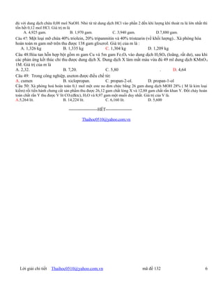 đủ với dung dịch chứa 0,08 mol NaOH. Nhỏ từ từ dung dịch HCl vào phần 2 đến khi lượng khí thoát ra là lớn nhất thì
tốn hết 0,12 mol HCl. Giá trị m là
     A. 4,925 gam.                 B. 1,970 gam.       C. 3,940 gam.             D.7,880 gam.
Câu 47: Một loại mỡ chứa 40% triolein, 20% tripanmitin và 40% tristearin (về khối lượng).. Xà phòng hóa
hoàn toàn m gam mỡ trên thu được 138 gam glixerol. Giá trị của m là :
   A. 1,326 kg             B. 1,335 kg            C. 1,304 kg            D. 1,209 kg
Câu 48:Hòa tan hỗn hợp bột gồm m gam Cu và 5m gam Fe 3O4 vào dung dịch H2SO4 (loãng, rất dư), sau khi
các phản ứng kết thúc chỉ thu được dung dịch X. Dung dịch X làm mất màu vừa đủ 49 ml dung dịch KMnO 4
1M. Giá trị của m là
A. 2,32.                   B. 7,20.               C. 5,80                       .     D. 4,64
Câu 49: Trong công nghiệp, axeton được điều chế từ:
A. cumen                   B. xiclopropan.        C. propan-2-ol.        D. propan-1-ol
Câu 50: Xà phòng hoá hoàn toàn 0,1 mol một este no đơn chức bằng 26 gam dung dịch MOH 28% ( M là kim loại
kiềm) rồi tiến hành chưng cất sản phẩm thu được 26,12 gam chất lỏng X và 12,88 gam chất rắn khan Y. Đốt cháy hoàn
toàn chất rắn Y thu được V lít CO2(đktc), H2O và 8,97 gam một muối duy nhất. Giá trị của V là.
A.5,264 lít.                  B. 14,224 lít.           C. 6,160 lít.           D. 5,600

                               ----------------------HẾT--------------------

                                        Thaihoc0510@yahoo.com.vn




  Lời giải chi tiết   Thaihoc0510@yahoo.com.vn                                 mã đề 132                        6
 