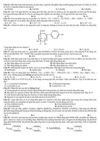 Câu 13 : Đốt cháy hoàn toàn một amin, no, đơn chức, mạch hở. Sản phẩm cháy sau khi ngưng tụ hơi nước có tỉ khối so với H2
là 19,333. Công thức phân tử của amin là
 A. CH3NH2                         B. C2H5NH2                      C. C3H7NH2                       D. C4H9NH2
Câu 14 : Cho 2,45 gam KClO3 vào dung dịch HCl đặc, dư; khí clo thoát ra cho tác dụng hết với kim loại M thu được
6,18 gam hỗn hợp chất rắn X. Cho X vào dung dịch AgNO3 dư; thu được 21,54 gam kết tủa. Kim loại M là
  A. Fe                              B. Zn                           C. Mg                             D. Al
Câu 15 :                                             2 + Cl2 → 2FeCl3; (2). 2FeCl3 + 2HI → 2FeCl2 + I2 + 2HCl
Dãy các phân tử và ion được sắp xếp theo chiều tăng dần tính oxi hoá là
  A. I2, Fe2+, Cl2.                B. I-, Fe3+, Cl-.             C. Fe3+, I2, Cl2.                D. I2, Fe3+, Cl2.
Câu 16 : Arbutin là chất có tác dụng làm sạch và sáng da, thường có trong các loại sữa rửa mặt. Arbutin có công thức
sau
                                                  CH2OH
                                                       O
                                              H            O                  OH
                                                  H
                                                  OH   H
                                                            H
                                            HO
                                                  H    OH

 Công thức phân tử của Arbutin ?
 A. C12H16O7                     B. C12H18O7                        C. C12H14O7.                      D. C11H16O6
Câu 17 : Hoà tan hoàn toàn 71,1 gam phèn chua KAl(SO4)2.12H2O vào nước, được dd X. Cho toàn bộ X tác dụng với
200 ml dd (Ba(OH)2 1M + NaOH 1M), sau phản ứng hoàn toàn được m gam kết tủa. Giá trị của m là
 A. 23,3.                         B. 46,6.                           C. 54,4.                             D. 58,3.
Câu 18 : Đốt cháy hoàn toàn 2,8g chất hữu cơ X mạch hở bằng một lượng vừa đủ 6,72 lít oxi (đktc) chỉ thu được CO 2
và H2O có thể tích bằng nhau trong cùng điều kiện. X thuộc dãy đồng đẳng nào:
 A. Dãy đồng đẳng của axit axetic                            B. Dãy đồng đẳng của rượu etylic.
 C. Dãy đồng đẳng của mêtan                                  D. Dãy đồng đẳng của. etilen.
Câu 19 : Hỗn hợp rắn X gồm Al, Fe2O3 và Cu có số mol bằng nhau. Hỗn hợp X tan hoàn toàn trong dung dịch
 A. NaOH (dư).                    B. AgNO3 (dư).                      C. NH3(dư).                        D. HCl (dư).
Câu 20 : Cho các dung dịch sau: NaHCO3 (X1) ; CuSO4 (X2) ; (NH4)2CO3 (X3) ; NaNO3 (X4) ; MgCl2 (X5) ;
KCl (X6). Những dung dịch không tạo kết tủa khi cho Ba vào là:
 A. X1, X3, X6                      B. X1, X4, X5                  C. X4, X6.                  D. X1, X4, X6
Câu 21 : Chất X có CTPT là C5H10. X tác dụng với dung dịch Br2 thu được 2 dẫn xuất đibrom. Vậy X là chất nào sau
đây?
 A. 1,1,2-trimetyl xiclopropan                              B. 1,2-đimetylxiclopropan
 C. 2-metylbut-2- en                                        D. 2-metyl but-1- en
Câu 22 : Mệnh đề nào sau đây là không đúng?
 A. Trong nguyên tử electron chuyển động không theo một quỹ đạo xác định mà chuyển động hỗn loạn.
 B. Dãy gồm các nguyên tố được sắp xếp theo chiều giảm dần bán kính nguyên tử từ trái sang phải là K, Mg, Si, N
 C. Lớp electron gồm tập hợp các electron có mức năng lượng bằng nhau.
 D. Nguyên tử của nguyên tố sắt có cấu hình electron là [Ar]3d64s2.
Câu 23 : Hợp chất hữu cơ X có công thức phân tở C4H6O2Cl2 khi thuỷ phân hoàn toàn trong môi trường kiềm đun
nóng thu được các sản phẩm chỉ gồm hai muối và nước. Công thức cấu tạo đúng của X là
 A. CH3-COOC(Cl2)CH3                                                 B. CH3COOCH(Cl)CH2Cl.
 C. C2H5COOCHCl2                                                     D. HCOO-C(Cl2)C2H5
Câu 24 : Cho các chất: AgNO3, Cu(NO3)2, MgCO3, Ba(HCO3)2, NH4HCO3, NH4NO3 và Fe(NO3)2. Nếu nung các chất trên
đến khối lượng không đổi trong các bình kín không có không khí, rồi cho nước vào các bình, số bình có thể tạo lại chất ban đầu
sau các thí nghiệm là
 A. 5.                              B. 4.                                 C. 6.                                    D. 3.
Câu 25 : Cho 0,01 mol một este của axit hữu cơ phản ứng vừa đủ với 100ml dung dịch NaOH 0,2M, sản phẩm tạo thành chỉ
gồm 1 ancol và 1 muối có số mol bằng nhau. Mặt khác khi xà phòng hoá hoàn toàn 1,29 gam este đó bằng lượng vừa đủ 60 ml
dung dịch KOH 0,25M. Sau khi kết thúc phản ứng, đem cô cạn dung dịch thu được 1,665 gam muối khan. Este có công thức
phân tử là
             COOCH2                      COOCH 2                                                COOCH2
   A. C H                     B. C2H4                       C. C3H7COOC2H5            D. C4H8
       3 6
             COOCH2                      COOCH 2                                                COOCH2
 