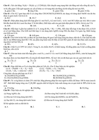  
Câu 41 : Xét cân bằng: N2(k) + 3H2(k)  2NH3(k). Khi chuyển sang trạng thái cân bằng mới nếu nồng độ của N2
                                              
và H2 đều giảm 2 lần (giữ nguyên các yếu tố khác so với trạng thái cân bằng cũ) thì nồng độ mol của NH 3
 A. giảm 2 lần.                  B. tăng 4 lần.                     C. giảm 4 lần.                   D. giảm 16 lần.
Câu 42 : Cho 83,7 gam hợp chất X có công thức ClH3NCH(CH3)COOCH3 tác dụng với dung dịch NaOH vừa đủ thu
được m gam muối. Giá trị m là
 A. 88,5                           B. 101,7                            C. 66,6                          D. 35,1
Câu 43 : Điện phân dung dịch hỗn hợp gồm 0,1 mol FeCl3, 0,2 mol CuCl2 và 0,1 mol HCl (điện cực trơ). Khi ở catot
bắt đầu thoát khí thì ở anot thu được V lít khí (đktc). Biết hiệu suất của quá trình điện phân là 100%. Giá trị của V là
 A. 4,48.                           B. 5,60.                              C. 11,20.                        D. 22,40.
Câu 44 : Hỗn hợp A gồm hai anđehit X và Y, trong đó MX < MY < 1,9MX. Đốt cháy hỗn hợp A thu được CO2 và H2O
có số mol bằng nhau. Cho 0,08 mol hỗn hợp A vào dung dịch AgNO3 trong NH3 thu được 21,6 gam Ag. Khối lượng
của 0,08 mol A là
 A. 3,24 gam.                    B. 4,48 gam.                     C. 2,96 gam.                    D. 4,20 gam.
Câu 45 : Cho 8,96 lít khí NH3 (ở đktc) đi qua bình đựng 40 gam CuO nung nóng thu được chất rắn X. Cho toàn bộ chất
rắn X vào 800ml dung dịch HCl 1M, sau phản ứng hoàn toàn thì thấy số mol HCl giảm đi một nửa.Hiệu suất của phản
ứng khử CuO bởi NH3 là
 A. 50%.                       B. 40%.                        C. 60%.                      D. 33,33%.
Câu 46 : Chất X có CTPT là CxHyCl. Trong X, clo chiếm 46,4% về khối lượng. Số đồng phân của X (kể cả đồng phân
hình học, nếu có) là
 A. 3                             B. 4                      C. 2                          D. 5
Câu 47 : Hòa tan hoàn toàn hỗn hợp gồm x mol Fe, y mol Cr và z mol CuO bằng dung dịch HNO 3, toàn bộ lượng khí
       NO
thu được đem oxi hóa thành NO2 rồi chuyển hết thành HNO3. Số mol khí oxi đã tham gia vào các quá trình trên là
     3x  3y  z                  3x  3y                    3x  3y  z                    3x  3y
 A.                           B.                          C.                            D.
          4                          4                            2                            2
Câu 48 : Hợp chất hữu cơ X có công thức phân tử C8H14O4. Cho X thực hiện các thí nghiệm
   (1) X + 2NaOH → X1 + X2 + H2O.               (2) X1 + H2SO4 → X3 + Na2SO4.
   (3) nX3 + nX4 → nilon 6,6 + nH2O.            (4) 2X2 + X3 → X5 + 2H2O.
Công thức cấu tạo phù hợp của X là ?
 A. CH3OOC[CH2]5COOH.                                             B. CH3OOC[CH2]4COOCH3.
 C. CH3CH2OOC[CH2]4COOH.                                          D. HCOO[CH2]6OOCH.
Câu 49 : Từ m kg khoai có chứa 25% tinh bột, bằng phương pháp lên men người ta điều chế được 100 lít rượu (ancol)
6 0 0 . Biết khối lượng riêng của C 2 H 5 OH nguyên chất là 0,8g/ml, hiệu suất chung của cả quá trình là 90%. Giá trị của
m là
 A. 375,65kg                          B. 338,09kg                      C. 676,2kg.                   D. 93,91kg
Câu 50 : Thực hiện các thí nghiệm sau:
(a) Nung AgNO3 rắn.                                   (b) Đun nóng NaCl tinh thể với H2SO4 (đặc).
(c) Hòa tan Urê trong dung dịch HCl.                  (d) Cho dung dịch KHSO4 vào dd NaHCO3.
(e) Sục khí Cl2 vào dung dịch nước brom              (f) Hòa tan Si trong dung dịch NaOH
Số thí nghiệm sinh ra chất khí là
 A. 4.                              B. 2.                            C. 5.                            D. 3.
 