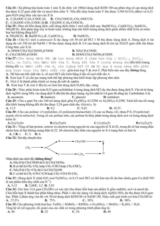 Câu 24 : Xà phòng hóa hoàn toàn 1 este X đa chức với 100ml dung dịch KOH 1M sau phản ứng cô cạn dung dịch
thu được 8,32 gam chất rắn và ancol đơn chức Y. Nếu đốt cháy hoàn toàn Y thu được 3,584 lit CO2 (đktc) và 4,32
gam H2O công thúc cấu tạo của X là
A. C2H5OOC-C2H4-COOC2H5 B. CH3COOCH2-CH2-OOCCH3
C. C2H5OOC-CH2-COOC2H5D. CH3OOC-C2H4-COOCH3
Câu 25 : Đun sôi bốn dung dịch, mỗi dung dịch chứa 1 mol mỗi chất sau: Ba(HCO3)2, Ca(HCO3)2, NaHCO3,
NH4HCO3. Khi phản ứng xảy ra hoàn toàn, trường hợp nào khối lượng dung dịch giảm nhiều nhất (Giả sử nước
bay hơi không đáng kể)?
A. NH4HCO3. B. Ba(HCO3)2. C. Ca(HCO3)2.
D. NaHCO3.
Câu 26 : Cho 0,1 mol α-aminoaxit X tác dụng với 50 ml dd HCl 1 M thu được dung dịch A. Dung dịch A tác
dụng đủ với 250 ml dd NaOH 1 M thu được dung dịch B. Cô cạn dung dịch B còn lại 20,625 gam chất rắn khan.
Công thức của X là:
A. HOOCCH2CH2CH(NH2)COOH.
B. NH2CH2COOH.
C. CH3CH(NH2)COOH.
D. HOOCCH2CH(NH2)COOH.
Câu 27 : Cho dung dÞch NH3 dư vµo dung dÞch X chøa hçn hîp : AlCl3 , ZnCl2,
FeCl2 vµ CuCl2 thu ®ưîc kÕt tña Y. Nung kÕt tña Y trong kh«ng khi
ta ®ưîc chÊt r¾n A, cho luång khÝ CO dư ®i qua A nung nãng ®Õn ph¶n
øng hoµn toµn thu ®ưîc chÊt r¾n
không
A.
B.
C.
& saphia
D.
2SO4
Câu 28 :
:
3 trong NH3
A. saccarozơ.
B. mantozơ.
C. glucozơ
D. xenlulozơ
Câu 29 : Cho a gam Na vào 160 ml dung dịch gồm Fe2(SO4)3 0,125M và Al2(SO4)3 0,25M. Tách kết tủa rồi nung
đến khối lượng không đổi thì thu được 5,24 gam chất rắn. Giá trị a là:
A. 11,5
B. 9,2
C. 9,43
D. 10,35
Câu 30 :
.S; (5) polivinyl
axetat; (6) tơ nilon-6,6.
, các polime bị thủy phân trong dung dịch axit và trong dung dịch
kiềm là:
A.(2),(3),(6)
B.(2),(5),(6)
C.(1),(4),(5)
D.(1),(2),(5)
Câu 31 : Tổng số hạt proton, nơtron và electron trong nguyên tử của nguyên tố X là 82, trong đó số hạt mang điện
nhiều hơn số hạt không mang điện là 22. Số electron độc thân của nguyên tử X ở trạng thái cơ bản là
A. 2.B. 1. C. 5. D. 4.
Câu 32: Xét dãy chuyển hóa:
B

G

C

CH4

CH3CHO

C4 H10

D

A

Nhận định nào dưới đây không đúng?
A. Nếu D là CH3COOH thì G là CH3COONa.
B. B có thể là CH2=CH2 hoặc CH2=CHCl hoặc CH3-CHCl2.
C. Nếu D là CH2=CH2 thì G là CH3CH2OH.
D. C có thể là CH2=CH-C≡CH hoặc CH2=CH-CH=CH2.
Câu 33 : Dung dịch X chứa 0,01 mol Fe(NO3)3 và 0,15 mol HCl có thể hòa tan tối đa bao nhiêu gam Cu (biết NO
là sản phẩm khử duy nhất của N+5)
A. 5,12
B. 2,88 C. 3,2 D. 3,92
Câu 34 : Oxi hóa 12,8 gam CH3OH ( có xúc tác) thu được hỗn hợp sản phẩm X gồm anđehit, axit và ancol dư.
Chia hỗn hợp X thành hai phần bằng nhau. Phần 1 cho tác dụng với dung dịch AgNO3/NH3 dư thu được 64,8 gam
bạc. Phần 2 phản ứng vừa đủ với 30 ml dung dịch KOH1M và NaOH 1M. Hiệu suất quá trình oxi hóa CH3OH là:
A. 37,5%
B. 75%
C. 50%
D. 90%
Câu 35: Cho phương trình hoá học: FeSO4 + KMnO4 + KHSO4 Fe2(SO4)3 + MnSO4 + K2SO4 + H2O.
:
A. 48
B. 52
C. 54
D. 40

 