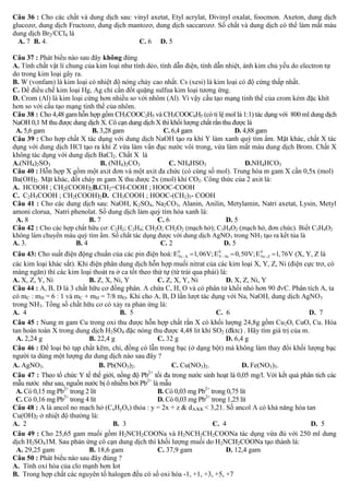 Câu 36 : Cho các chất và dung dịch sau: vinyl axetat, Etyl acrylat, Đivinyl oxalat, foocmon. Axeton, dung dịch
glucozơ, dung dịch Fructozơ, dung dịch mantozơ, dung dịch saccarozơ. Số chất và dung dịch có thể làm mất màu
dung dịch Br2/CCl4 là
A. 7 B. 4.
C. 6 D. 5
Câu 37 :
A.
do
B.
C.
D.

không
.
.
.

.
Câu 38 : Cho 4,48 gam hỗn hợp gồm CH3COOC2H5 và CH3COOC6H5 (có tỉ lệ mol là 1:1) tác dụng với 800 ml dung dịch
NaOH 0,1 M thu được dung dịch X. Cô cạn dung dịch X thì khối lượng chất rắn thu được là
A. 5,6 gam
B. 3,28 gam
C. 6,4 gam
D. 4,88 gam
ạo ra khí Y làm xanh quỳ tím ẩm. Mặt khác, chất X tác
Câu 39 : Cho hợp chất X tác dụng vớ
dụng vớ
ạo ra khí Z vừa làm vẩn đục nước vôi trong, vừa làm mất màu dung dịch Brom. Chất X
không tác dụng với dung dịch BaCl2. Chất X là
A.(NH4)2SO3
B. (NH4)2CO3
C. NH4HSO3
D.NH4HCO3
Câu 40 :
0,5x (mol)
Ba(OH)2
:
2
A. HCOOH ; CH2(COOH)2B.CH2=CH-COOH ; HOOC-COOH
C. C2H5COOH ; CH2(COOH)2D. CH3COOH ; HOOC-(CH2)3- COOH
Câu 41 : Cho các dung dịch sau: NaOH, K2SO4, Na2CO3, Alanin, Anilin, Metylamin, Natri axetat, Lysin, Metyl
amoni clorua, Natri phenolat. Số dung dịch làm quỳ tím hóa xanh là:
A. 8
B. 7
C. 6
D. 5
Câu 42 : Cho các hợp chất hữu cơ: C2H2; C2H4; CH2O; CH2O2 (mạch hở); C3H4O2 (mạch hở, đơn chức). Biết C3H4O2
không làm chuyển màu quỳ tím ẩm. Số chất tác dụng được với dung dịch AgNO3 trong NH3 tạo ra kết tủa là
A. 3.
B. 4
C. 2
D. 5
Câu 43: Cho suất điện động chuẩn của các pin điện hoá: E 0  X 1, 06V; E 0  Ni  0,50V; E 0  Z 1, 76V (X, Y, Z là
Ni
Y
Ni
các kim loại khác sắt). Khi điện phân dung dịch hỗn hợp muối nitrat của các kim loại X, Y, Z, Ni (điện cực trơ, có
màng ngăn) thì các kim loại thoát ra ở ca tốt theo thứ tự (từ trái qua phải) là:
A. X, Z, Y, Ni
B. Z, X, Ni, Y
C. Z, X, Y, Ni
D. X, Z, Ni, Y
Câu 44 :
C : mH
C + mH = 7/8 mO
3
trong NH3
:
A. 4
B. 5
C. 6
D. 7
Câu 45 : Nung m gam Cu trong oxi thu được hỗn hợp chất rắn X có khối lượng 24,8g gồm Cu2O, CuO, Cu. Hòa
tan hoàn toàn X trong dung dịch H2SO4 đặc nóng thu được 4,48 lit khí SO2 (đktc) . Hãy tìm giá trị của m.
A. 2,24 g
B. 22,4 g
C. 32 g
D. 6,4 g
Câu 46 : Để loại bỏ tạp chất kẽm, chì, đồng có lẫn trong bạc (ở dạng bột) mà không làm thay đổi khối lượng bạc
người ta dùng một lượng dư dung dịch nào sau đây ?
A. AgNO3.
B. Pb(NO3)2.
C. Cu(NO3)2.
D. Fe(NO3)3.
2+
Câu 47 : Theo tổ chức Y tế thế giới, nồng độ Pb tối đa trong nước sinh hoạt là 0,05 mg/l. Với kết quả phân tích các
mẫu nước như sau, nguồn nước bị ô nhiễm bởi Pb2+ là mẫu
A. Có 0,15 mg Pb2+ trong 2 lít
B. Có 0,03 mg Pb2+ trong 0,75 lít
C. Có 0,16 mg Pb2+ trong 4 lít
D. Có 0,03 mg Pb2+ trong 1,25 lít
Câu 48 :
(CxHyOz
: y = 2x + z & dA/KK < 3,21.
Cu(OH)2
:
A. 2
B. 3
C. 4
D. 5
Câu 49 : Cho 25,65 gam muối gồm H2NCH2COONa và H2NCH2CH2COONa tác dụng vừa đủ với 250 ml dung
dịch H2SO41M. Sau phản ứng cô cạn dung dịch thì khối lượng muối do H2NCH2COONa tạo thành là:
A. 29,25 gam
B. 18,6 gam
C. 37,9 gam
D. 12,4 gam
Câu 50 : Phát biểu nào sau đây đúng ?
A. Tính oxi hóa của clo mạnh hơn Iot
B. Trong hợp chất các nguyên tố halogen đều có số oxi hóa -1, +1, +3, +5, +7

 