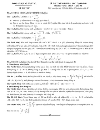 BỘ GIÁO DỤC VÀ ĐÀO TẠO 
ĐỀ THI THỬ 
ĐỀ THI TUYỂN SINH ĐẠI HỌC, CAO ĐẲNG 
Môn thi: TOÁN; Khối A và khối A1 
Thời gian làm bài: 180 phút, không kể thời gian phát đề 
PHẦN CHUNG CHO TẤT CẢ THÍ SINH (7,0 điểm) 
Câu 1 (2,0 điểm). Cho hàm số . 
1 
2 1 
x 
x 
y 
a) Khảo sát sự biến thiên và vẽ đồ thị (C) của hàm số. 
b) Tìm m sao cho đường thẳng y x m cắt đồ thị (C) tại hai điểm phân biệt A, B sao cho tiếp tuyến tại A và B 
của đồ thị (C) song song với nhau. 
Câu 2 (1,0 điểm). Giải phương trình 3(2cos x cos3x 1) sin 3x 2sin 2x 4sin x. 
Câu 3 (1,0 điểm). Giải phương trình 1 32( 1) 2 2. 2 2 x x x x 
Câu 4 (1,0 điểm). Tính tích phân 
ln 2 
0 
2 
. 
1 
dx 
e 
e 
I 
x 
x 
Câu 5 (1,0 điểm). Cho hình lăng trụ tam giác ABC.A’B’C’ có BB’ a, góc giữa đường thẳng BB’ và mặt phẳng 
(ABC) bằng 60 ; 0 tam giác ABC vuông tại A và 0 60 Hình chiếu vuông góc của điểm B’ lên mặt phẳng (ABC) 
trùng với trọng tâm của tam giác ABC. Tình thể tích của khối lăng trụ ABC.A’B’C’ và tính khoảng cách từ điểm A đến 
mặt phẳng (BCC’B’) theo a. 
Câu 6 (1,0 điểm). Cho a,b,c là các số thực dương thỏa mãn abc a c b. Tìm giá trị lớn nhất của biểu thức 
P . 
1 
5 
1 
2 
1 
2 
2 2 2 a b c 
PHẦN RIÊNG (3,0 điểm): Thí sinh chỉ được làm một trong hai phần (phần A hoặc phần B) 
A. Theo chương trình Chuẩn 
Câu 7.a (1,0 điểm). Trong mặt phẳng với hệ tọa độ Oxy, cho hình chữ nhật ABCD có điểm C (5; 7), điểm A thuộc 
đường thẳng x y 4 0. Đường thẳng đi qua đỉnh D và trung điểm của BC có phương trình 3x 4y 23 0. 
Tìm tọa độ các điểm A và B, biết điểm A có hoành độ dương. 
Câu 8.a (1,0 điểm). Trong không gian với hệ tọa độ Oxyz, cho đường thẳng 
1 2 
1 
2 
1 
: 
x y z 
và hai điểm 
A(1;5;0), B( 1;1; 2). Viết phương trình mặt cầu đi qua A, B và có tâm thuộc đường thẳng . 
Câu 9.a (1,0 điểm). Tính môđun của số phức z, biết: (z z)(1 i) (z z)(2 3i) 4 i. 
B. Theo chương trình Nâng cao 
Câu 7.b (1,0 điểm). Trong mặt phẳng với hệ tọa độ Oxy, cho tam giác ABC cân tại A, phương trình đường thẳng chứa 
cạnh BC là 2x y 3 0, điểm I ( 2; 1) là trung điểm của cạnh BC và điểm M(4;1) nằm trên cạnh AB. Tìm tọa độ 
các đỉnh của tam giác ABC, biết diện tích tam giác ABC bằng 90. 
Câu 8.b (1,0 điểm). Trong không gian với hệ tọa độ Oxyz, cho mặt phẳng (P): x y z 1 0 và hai điểm 
A(1; 3;0), B(5; 1; 2). Xác định tọa độ điểm M thuộc (P) sao cho đạt giá trị lớn nhất. 
Câu 9.b (1,0 điểm). Biết 
4 
, 
2 
, 
1 2 
0 n n 
n 
C C 
C lập thành một cấp số cộng. Tính tổng các số hạng hữu tỉ có trong khai triển nhị 
thức Niu-tơn của . 
3 
1 
3 
4 
n 
---------------Hết--------------- 
