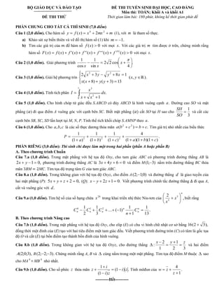 BỘ GIÁO DỤC VÀ ĐÀO TẠO 
ĐỀ THI THỬ 
ĐỀ THI TUYỂN SINH ĐẠI HỌC, CAO ĐẲNG 
Môn thi: TOÁN; Khối A và khối A1 
Thời gian làm bài: 180 phút, không kể thời gian phát đề 
PHẦN CHUNG CHO TẤT CẢ THÍ SINH (7,0 điểm) 
Câu 1 (2,0 điểm). Cho hàm số y f x x mx m 4 2 ( ) 2 (1), với m là tham số thực. 
a) Khảo sát sự biến thiên và vẽ đồ thị hàm số (1) khi m 1. 
b) Tìm các giá trị của để hàm số f (x) 0 với mọi x. Với các giá trị m tìm được ở trên, chứng minh rằng 
hàm số ( ) ( ) '( ) ' '( ) ' ' '( ) ( ) 0 (4) F x f x f x f x f x f x với mọi x. 
Câu 2 (1,0 điểm). Giải phương trình . 
4 
2 2 cos 
sin 
1 
cos 
1 
x 
x x 
Câu 3 (1,0 điểm). Giải hệ phương trìn 
( 8) ( 3) 13 
2 3 8 1 2 2 
x x y y 
x y y x 
(x, y ℝ). 
Câu 4 (1,0 điểm). Tính tích phân 
1 
0 
2 
3 
. 
1 
dx 
x x 
x 
I 
Câu 5 (1,0 điểm). Cho hình chóp tứ giác đều S.ABCD có đáy ABCD là hình vuông cạnh a. Đường cao SO và mặt 
phẳng ( ) đi qua điểm A vuông góc với cạnh bên SC. Biết mặt phẳng cắt SO tại H sao cho 
3 
1 
SO 
SH 
và cắt các 
cạnh bên SB, SC, SD lần lượt tại M, N, P. Tính thể tích khối chóp S.AMNP theo a. 
Câu 6 (1,0 điểm). Cho a,b,c là các số thực dương thỏa mãn ( ) . 2 2 a b c b c Tìm giá trị nhỏ nhất của biểu thức 
P . 
(1 )(1 )(1 ) 
4 
(1 ) 
1 
(1 ) 
1 
(1 ) 
1 
2 2 2 a b c a b c 
PHẦN RIÊNG (3,0 điểm): Thí sinh chỉ được làm một trong hai phần (phần A hoặc phần B) 
A. Theo chương trình Chuẩn 
Câu 7.a (1,0 điểm). Trong mặt phẳng với hệ tọa độ Oxy, cho tam giác ABC có phương trình đường thẳng AB là 
2x y 1 0, phương trình đường thẳng AC là 3x 4y 6 0 và điểm M(1; 3) nằm trên đường thẳng BC thỏa 
mãn BM MC. Tìm tọa độ trọng tâm G của tam giác ABC. 
Câu 8.a (1,0 điểm). Trong không gian với hệ tọa độ Oxyz, cho điểm A (2; 1;0) và đường thẳng d là giao tuyến của 
hai mặt phẳng (P): 5x y z 2 0, (Q): x y 2z 1 0. Viết phương trình chính tắc đường thẳng đi qua A, 
cắt và vuông góc với d. 
Câu 9.a (1,0 điểm). Tìm hệ số của số hạng chứa 20 x trong khai triển nhị thức Niu-tơn của , 
2 5 
3 
n 
x 
x 
biết rằng 
. 
13 
1 
1 
1 
... ( 1) 
3 
1 
2 
1 0 1 2 n 
n 
n 
n n n C 
n 
C C C 
B. Theo chương trình Nâng cao 
Câu 7.b (1,0 điểm). Trong mặt phẳng với hệ tọa độ Oxy, cho elip (E) có chu vi hình chữ nhật cơ sở bằng 16(2 3), 
đồng thời một đỉnh của (E) tạo với hai tiêu điểm một tam giác đều. Viết phương trình đường tròn (C) có tâm là gốc tọa 
độ O và cắt (E) tại bốn điểm tạo thành bốn đỉnh của hình vuông. 
Câu 8.b (1,0 điểm). Trong không gian với hệ tọa độ Oxyz, cho đường thẳng 
2 3 
1 
1 
2 
: 
x y z 
và hai điểm 
A(2;0;3), B (2; 2; 3). Chứng minh rằng A, B và cùng nằm trong một mặt phẳng. Tìm tọa độ điểm M thuộc sao 
cho MA 4 MB 4 nhỏ nhất. 
Câu 9.b (1,0 điểm). Cho số phức z thỏa mãn (1 ) . 
(1 ) 
1 
i z 
i z 
i 
z Tính môđun của . 
1 
4 
z 
w z 
----------Hết---------- 
 