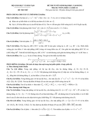 BỘ GIÁO DỤC VÀ ĐÀO TẠO 
ĐỀ THI THỬ 
ĐỀ THI TUYỂN SINH ĐẠI HỌC, CAO ĐẲNG 
Môn thi: TOÁN; Khối A và khối A1 
Thời gian làm bài: 180 phút, không kể thời gian phát đề 
PHẦN CHUNG CHO TẤT CẢ THÍ SINH (7,0 điểm) 
Câu 1 (2,0 điểm). Cho hàm số 6 3( 1) 3 3 2 y x x m x m (1), với m là tham số thực. 
a) Khảo sát sự biến thiên và vẽ đồ thị của hàm số (1) khi m 2. 
b) Gọi A, B là hai điểm cực trị của đồ thị hàm số (1). Tìm m để tam giác OAB vuông tại O, với O là gốc tọa độ. 
Câu 2 (1,0 điểm). Giải phương trình 4cos (1 sin ) 2 3 cos cos2 1 2sin . 2 x x x x x 
Câu 3 (1,0 điểm). Giải hệ phương trình 
2 2 2 2 
2 2 
3 6 2 
6 3 7 
x x y y x y 
x y y x xy 
(x, y ℝ). 
Câu 4 (1,0 điểm). Tính tích phân 
3 
0 
2 . 
cos 
sin ln(1 sin ) 
dx 
x 
x x 
I 
Câu 5 (1,0 điểm). Cho lăng trụ ABC.A’B’C’ có đáy ABC là tam giác vuông tại A, AB a, BC 2a. Hình chiếu 
vuông góc của điểm A’ trên mặt phẳng (ABC) trùng với trung điểm của AC. Góc giữa hai mặt phẳng (BCC’B’) và 
(ABC) bằng 60 . 0 Tính thể tích khối lăng trụ ABC.A’B’C’ và tính khoảng cách giữa hai đường thẳng AA’ và BC theo a. 
Câu 6 (1,0 điểm). Cho x, y, z là các số thực dương. Tìm giá trị lớn nhất của biểu thức 
P . 
( ) ( 2 )( 2 ) 
9 
4 
4 
x2 y2 z 2 x y x z y z 
PHẦN RIÊNG (3,0 điểm): Thí sinh chỉ được làm một trong hai phần (phần A hoặc phần B) 
A. Theo chương trình Chuẩn 
Câu 7.a (1,0 điểm). Trong mặt phẳng với hệ tọa độ Oxy, cho ba đường thẳng : 3 4 8 0, 1 d x y 
: 4 3 19 0 2 d x y và : 2 2 0. 3 d x y Viết phương trình đường tròn (C) tiếp xức với hai đường thẳng 1 d và 
, 2 d đồng thời cắt đường thẳng 3 d tại hai điểm A, B sao cho AB 2 5. 
Câu 8.a (1,0 điểm). Trong không gian với hệ tọa độ Oxyz, cho mặt cầu (S): 2 8 0 2 2 2 x y z y và hai điểm 
A(2; 2;1), B( 2;3;4). Tìm tọa độ điểm M thuộc (S) sao cho tam giác MAB vuông cân tại M. 
Câu 9.a (1,0 điểm). Tìm số tự nhiên n thỏa mãn 2 3 ... ( 1) 1024 ( 2). 2 
2 
4 
2 
2 
2 
0 
2 C C C n C n n 
n n n n 
B. Theo chương trình Nâng cao 
Câu 7.b (1,0 điểm). Trong mặt phẳng với hệ tọa độ Oxy, cho đường tròn (C): ( 2) ( 4) 25 2 2 x y có tâm I và 
đường thẳng : 3x 2y 7 0. Đường tròn (T) có bán kính bằng 10 cắt đường tròn (C) tại hai điểm A và B. Biết 
tâm K của (T) nằm trên sao cho diện tích tứ giác IAKB bằng 15. Viết phương trình đường tròn (T). 
Câu 8.b (1,0 điểm). Trong không gian với hệ tọa độ Oxyz, cho mặt phẳng (P): x 2y 3z 5 0 và ba điểm 
A( 1;0;3), B( 3;4;1), C(0;2; 3). Xác định tọa độ điểm M thuộc (P) sao cho MA MB MC 
   
nhỏ nhất. 
Câu 9.a (1,0 điểm). Cho số phức z thỏa mãn (1 i 3)z z 3. Tìm môđun của số phức 1 . 5 10 w z z 
------------Hết------------ 
 