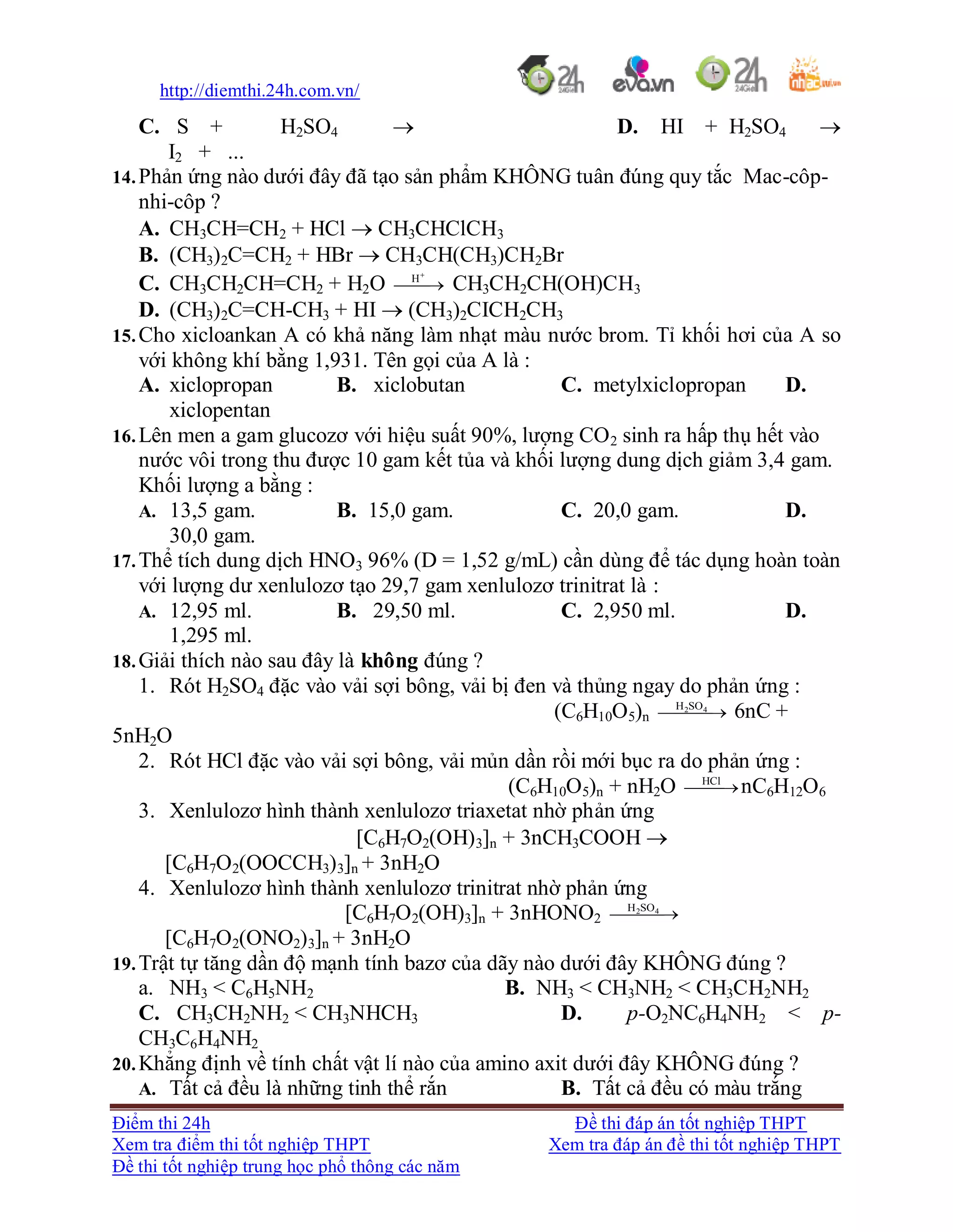 http://diemthi.24h.com.vn/
Điểm thi 24h Đề thi đáp án tốt nghiệp THPT
Xem tra điểm thi tốt nghiệp THPT Xem tra đáp án đề thi tốt nghiệp THPT
Đề thi tốt nghiệp trung học phổ thông các năm
C. S + H2SO4  D. HI + H2SO4 
I2 + ...
14.Phản ứng nào dưới đây đã tạo sản phẩm KHÔNG tuân đúng quy tắc Mac-côp-
nhi-côp ?
A. CH3CH=CH2 + HCl  CH3CHClCH3
B. (CH3)2C=CH2 + HBr  CH3CH(CH3)CH2Br
C. CH3CH2CH=CH2 + H2O 

H
CH3CH2CH(OH)CH3
D. (CH3)2C=CH-CH3 + HI  (CH3)2CICH2CH3
15.Cho xicloankan A có khả năng làm nhạt màu nước brom. Tỉ khối hơi của A so
với không khí bằng 1,931. Tên gọi của A là :
A. xiclopropan B. xiclobutan C. metylxiclopropan D.
xiclopentan
16.Lên men a gam glucozơ với hiệu suất 90%, lượng CO2 sinh ra hấp thụ hết vào
nước vôi trong thu được 10 gam kết tủa và khối lượng dung dịch giảm 3,4 gam.
Khối lượng a bằng :
A. 13,5 gam. B. 15,0 gam. C. 20,0 gam. D.
30,0 gam.
17.Thể tích dung dịch HNO3 96% (D = 1,52 g/mL) cần dùng để tác dụng hoàn toàn
với lượng dư xenlulozơ tạo 29,7 gam xenlulozơ trinitrat là :
A. 12,95 ml. B. 29,50 ml. C. 2,950 ml. D.
1,295 ml.
18.Giải thích nào sau đây là không đúng ?
1. Rót H2SO4 đặc vào vải sợi bông, vải bị đen và thủng ngay do phản ứng :
(C6H10O5)n   42SOH
6nC +
5nH2O
2. Rót HCl đặc vào vải sợi bông, vải mủn dần rồi mới bục ra do phản ứng :
(C6H10O5)n + nH2O HCl
nC6H12O6
3. Xenlulozơ hình thành xenlulozơ triaxetat nhờ phản ứng
[C6H7O2(OH)3]n + 3nCH3COOH 
[C6H7O2(OOCCH3)3]n + 3nH2O
4. Xenlulozơ hình thành xenlulozơ trinitrat nhờ phản ứng
[C6H7O2(OH)3]n + 3nHONO2   42SOH
[C6H7O2(ONO2)3]n + 3nH2O
19.Trật tự tăng dần độ mạnh tính bazơ của dãy nào dưới đây KHÔNG đúng ?
a. NH3 < C6H5NH2 B. NH3 < CH3NH2 < CH3CH2NH2
C. CH3CH2NH2 < CH3NHCH3 D. p-O2NC6H4NH2 < p-
CH3C6H4NH2
20.Khẳng định về tính chất vật lí nào của amino axit dưới đây KHÔNG đúng ?
A. Tất cả đều là những tinh thể rắn B. Tất cả đều có màu trắng
 