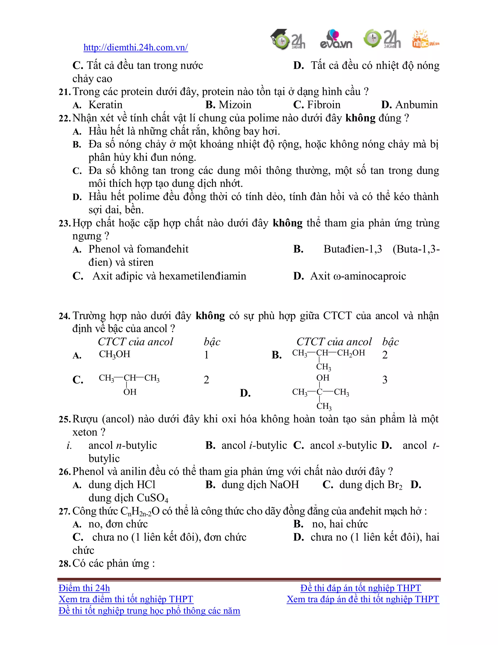 http://diemthi.24h.com.vn/
Điểm thi 24h Đề thi đáp án tốt nghiệp THPT
Xem tra điểm thi tốt nghiệp THPT Xem tra đáp án đề thi tốt nghiệp THPT
Đề thi tốt nghiệp trung học phổ thông các năm
C. Tất cả đều tan trong nước D. Tất cả đều có nhiệt độ nóng
chảy cao
21.Trong các protein dưới đây, protein nào tồn tại ở dạng hình cầu ?
A. Keratin B. Mizoin C. Fibroin D. Anbumin
22.Nhận xét về tính chất vật lí chung của polime nào dưới đây không đúng ?
A. Hầu hết là những chất rắn, không bay hơi.
B. Đa số nóng chảy ở một khoảng nhiệt độ rộng, hoặc không nóng chảy mà bị
phân hủy khi đun nóng.
C. Đa số không tan trong các dung môi thông thường, một số tan trong dung
môi thích hợp tạo dung dịch nhớt.
D. Hầu hết polime đều đồng thời có tính dẻo, tính đàn hồi và có thể kéo thành
sợi dai, bền.
23.Hợp chất hoặc cặp hợp chất nào dưới đây không thể tham gia phản ứng trùng
ngưng ?
A. Phenol và fomanđehit B. Butađien-1,3 (Buta-1,3-
đien) và stiren
C. Axit ađipic và hexametilenđiamin D. Axit -aminocaproic
24. Trường hợp nào dưới đây không có sự phù hợp giữa CTCT của ancol và nhận
định về bậc của ancol ?
CTCT của ancol bậc CTCT của ancol bậc
A. CH3OH 1 B. CH3 CH CH2OH
CH3
2
C. CH3 CH CH3
OH
2
D. CH3 C CH3
CH3
OH 3
25.Rượu (ancol) nào dưới đây khi oxi hóa không hoàn toàn tạo sản phẩm là một
xeton ?
i. ancol n-butylic B. ancol i-butylic C. ancol s-butylic D. ancol t-
butylic
26.Phenol và anilin đều có thể tham gia phản ứng với chất nào dưới đây ?
A. dung dịch HCl B. dung dịch NaOH C. dung dịch Br2 D.
dung dịch CuSO4
27. Công thức CnH2n-2O có thể là công thức cho dãy đồng đẳng của anđehit mạch hở :
A. no, đơn chức B. no, hai chức
C. chưa no (1 liên kết đôi), đơn chức D. chưa no (1 liên kết đôi), hai
chức
28.Có các phản ứng :
 