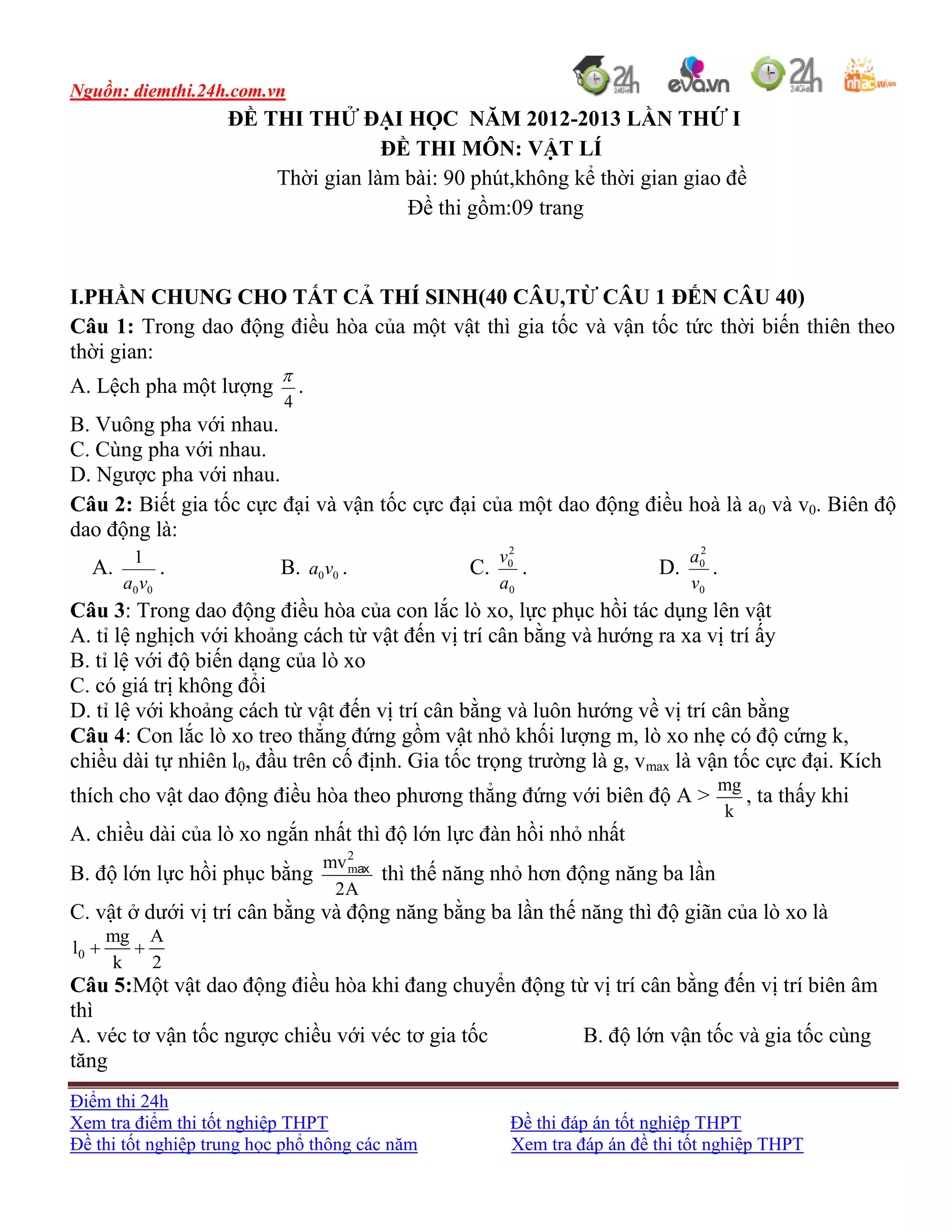 Nguồn: diemthi.24h.com.vn
Điểm thi 24h
Xem tra điểm thi tốt nghiệp THPT Đề thi đáp án tốt nghiệp THPT
Đề thi tốt nghiệp trung học phổ thông các năm Xem tra đáp án đề thi tốt nghiệp THPT
ĐỀ THI THỬ ĐẠI HỌC NĂM 2012-2013 LẦN THỨ I
ĐỀ THI MÔN: VẬT LÍ
Thời gian làm bài: 90 phút,không kể thời gian giao đề
Đề thi gồm:09 trang
I.PHẦN CHUNG CHO TẤT CẢ THÍ SINH(40 CÂU,TỪ CÂU 1 ĐẾN CÂU 40)
Câu 1: Trong dao động điều hòa của một vật thì gia tốc và vận tốc tức thời biến thiên theo
thời gian:
A. Lệch pha một lượng
4

.
B. Vuông pha với nhau.
C. Cùng pha với nhau.
D. Ngược pha với nhau.
Câu 2: Biết gia tốc cực đại và vận tốc cực đại của một dao động điều hoà là a0 và v0. Biên độ
dao động là:
A.
00
1
va
. B. 00va . C.
0
2
0
a
v
. D.
0
2
0
v
a
.
Câu 3: Trong dao động điều hòa của con lắc lò xo, lực phục hồi tác dụng lên vật
A. tỉ lệ nghịch với khoảng cách từ vật đến vị trí cân bằng và hướng ra xa vị trí ấy
B. tỉ lệ với độ biến dạng của lò xo
C. có giá trị không đổi
D. tỉ lệ với khoảng cách từ vật đến vị trí cân bằng và luôn hướng về vị trí cân bằng
Câu 4: Con lắc lò xo treo thẳng đứng gồm vật nhỏ khối lượng m, lò xo nhẹ có độ cứng k,
chiều dài tự nhiên l0, đầu trên cố định. Gia tốc trọng trường là g, vmax là vận tốc cực đại. Kích
thích cho vật dao động điều hòa theo phương thẳng đứng với biên độ A >
mg
k
, ta thấy khi
A. chiều dài của lò xo ngắn nhất thì độ lớn lực đàn hồi nhỏ nhất
B. độ lớn lực hồi phục bằng
2
mmv
2A
ax
thì thế năng nhỏ hơn động năng ba lần
C. vật ở dưới vị trí cân bằng và động năng bằng ba lần thế năng thì độ giãn của lò xo là
0
mg A
l
k 2
 
Câu 5:Một vật dao động điều hòa khi đang chuyển động từ vị trí cân bằng đến vị trí biên âm
thì
A. véc tơ vận tốc ngược chiều với véc tơ gia tốc B. độ lớn vận tốc và gia tốc cùng
tăng
 