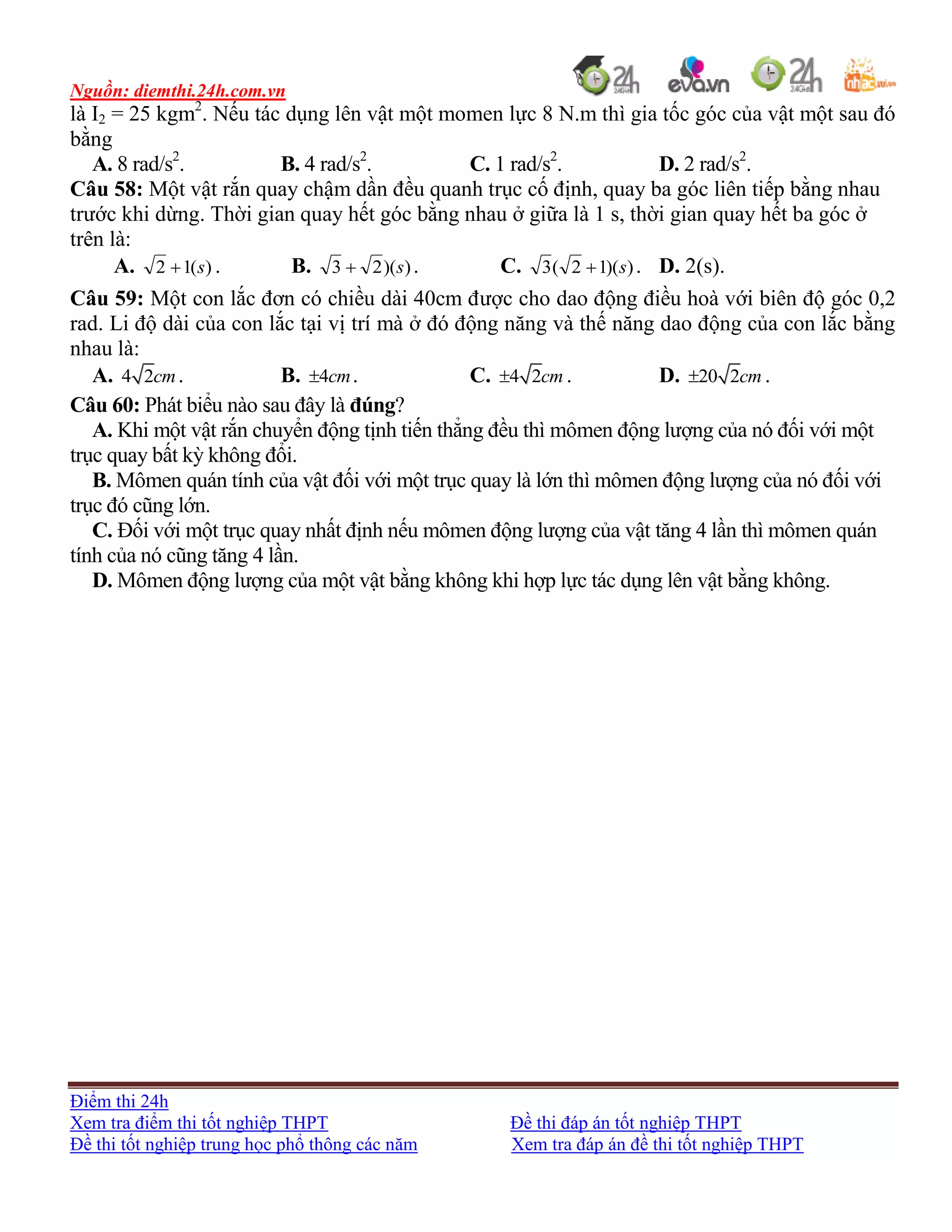 Nguồn: diemthi.24h.com.vn
Điểm thi 24h
Xem tra điểm thi tốt nghiệp THPT Đề thi đáp án tốt nghiệp THPT
Đề thi tốt nghiệp trung học phổ thông các năm Xem tra đáp án đề thi tốt nghiệp THPT
là I2 = 25 kgm2
. Nếu tác dụng lên vật một momen lực 8 N.m thì gia tốc góc của vật một sau đó
bằng
A. 8 rad/s2
. B. 4 rad/s2
. C. 1 rad/s2
. D. 2 rad/s2
.
Câu 58: Một vật rắn quay chậm dần đều quanh trục cố định, quay ba góc liên tiếp bằng nhau
trước khi dừng. Thời gian quay hết góc bằng nhau ở giữa là 1 s, thời gian quay hết ba góc ở
trên là:
A. )(12 s . B. ))(23 s . C. ))(12(3 s . D. 2(s).
Câu 59: Một con lắc đơn có chiều dài 40cm được cho dao động điều hoà với biên độ góc 0,2
rad. Li độ dài của con lắc tại vị trí mà ở đó động năng và thế năng dao động của con lắc bằng
nhau là:
A. 4 2cm. B. 4cm . C. 4 2cm . D. 20 2cm .
Câu 60: Phát biểu nào sau đây là đúng?
A. Khi một vật rắn chuyển động tịnh tiến thẳng đều thì mômen động lượng của nó đối với một
trục quay bất kỳ không đổi.
B. Mômen quán tính của vật đối với một trục quay là lớn thì mômen động lượng của nó đối với
trục đó cũng lớn.
C. Đối với một trục quay nhất định nếu mômen động lượng của vật tăng 4 lần thì mômen quán
tính của nó cũng tăng 4 lần.
D. Mômen động lượng của một vật bằng không khi hợp lực tác dụng lên vật bằng không.
 