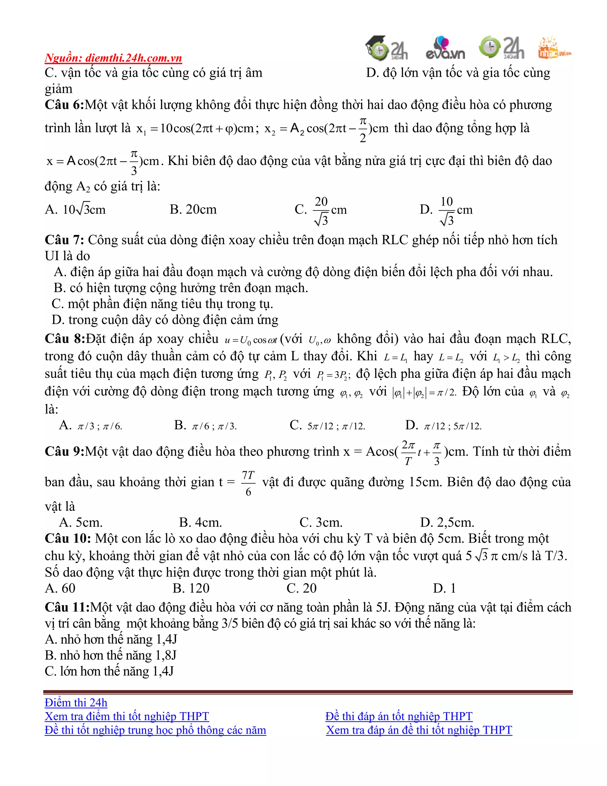 Nguồn: diemthi.24h.com.vn
Điểm thi 24h
Xem tra điểm thi tốt nghiệp THPT Đề thi đáp án tốt nghiệp THPT
Đề thi tốt nghiệp trung học phổ thông các năm Xem tra đáp án đề thi tốt nghiệp THPT
C. vận tốc và gia tốc cùng có giá trị âm D. độ lớn vận tốc và gia tốc cùng
giảm
Câu 6:Một vật khối lượng không đổi thực hiện đồng thời hai dao động điều hòa có phương
trình lần lượt là 1x 10cos(2 t )cm    ; 2x cos(2 t )cm
2
2A

   thì dao động tổng hợp là
x cos(2 t )cm
3
A

   . Khi biên độ dao động của vật bằng nửa giá trị cực đại thì biên độ dao
động A2 có giá trị là:
A. 10 3cm B. 20cm C.
20
cm
3
D.
10
cm
3
Câu 7: Công suất của dòng điện xoay chiều trên đoạn mạch RLC ghép nối tiếp nhỏ hơn tích
UI là do
A. điện áp giữa hai đầu đoạn mạch và cường độ dòng điện biến đổi lệch pha đối với nhau.
B. có hiện tượng cộng hưởng trên đoạn mạch.
C. một phần điện năng tiêu thụ trong tụ.
D. trong cuộn dây có dòng điện cảm ứng
Câu 8:Đặt điện áp xoay chiều 0 cosu U t (với 0 ,U  không đổi) vào hai đầu đoạn mạch RLC,
trong đó cuộn dây thuần cảm có độ tự cảm L thay đổi. Khi 1L L hay 2L L với 1 2L L thì công
suất tiêu thụ của mạch điện tương ứng 1 2,P P với 1 23 ;P P độ lệch pha giữa điện áp hai đầu mạch
điện với cường độ dòng điện trong mạch tương ứng 1 2,  với 1 2 / 2.    Độ lớn của 1 và 2
là:
A. /3 ; /6.  B. /6 ; /3.  C. 5 /12 ; /12.  D. /12 ; 5 /12. 
Câu 9:Một vật dao động điều hòa theo phương trình x = Acos(
2
3
t
T
 
 )cm. Tính từ thời điểm
ban đầu, sau khoảng thời gian t =
7
6
T
vật đi được quãng đường 15cm. Biên độ dao động của
vật là
A. 5cm. B. 4cm. C. 3cm. D. 2,5cm.
Câu 10: Một con lắc lò xo dao động điều hòa với chu kỳ T và biên độ 5cm. Biết trong một
chu kỳ, khoảng thời gian để vật nhỏ của con lắc có độ lớn vận tốc vượt quá 5 3  cm/s là T/3.
Số dao động vật thực hiện được trong thời gian một phút là.
A. 60 B. 120 C. 20 D. 1
Câu 11:Một vật dao động điều hòa với cơ năng toàn phần là 5J. Động năng của vật tại điểm cách
vị trí cân bằng một khoảng bằng 3/5 biên độ có giá trị sai khác so với thế năng là:
A. nhỏ hơn thế năng 1,4J
B. nhỏ hơn thế năng 1,8J
C. lớn hơn thế năng 1,4J
 